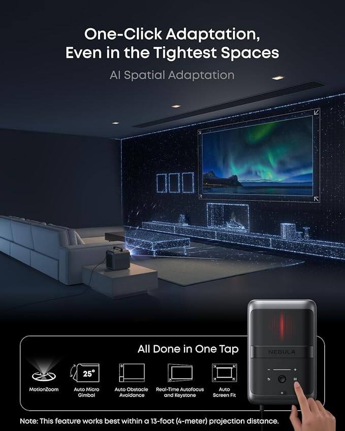 One-Click Adaptation, Even in the Tightest Spaces  
AI Spatial Adaptation  

All Done in One Tap  

MotionZoom  
Auto Micro Gimbal  
Auto Obstacle Avoidance  
Real-Time Autofocus  
Auto Keystone  
Auto Screen Fit  

Note: This feature works best within a 13-foot (4-meter) projection distance.