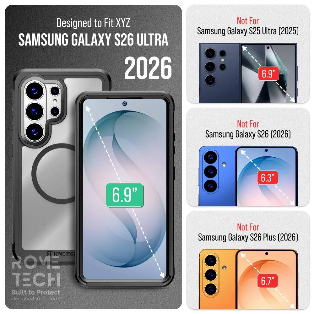 Designed to Fit XYZ  
SAMSUNG GALAXY S26 ULTRA 2026  
Not For Samsung Galaxy S25 Ultra (2025) 6.9"  
Not For Samsung Galaxy S26 (2026) 6.9"  
Not For Samsung Galaxy S26 Plus (2026) 6.7"  
ROME TECH  
Built to Protect  
Designed to Perform