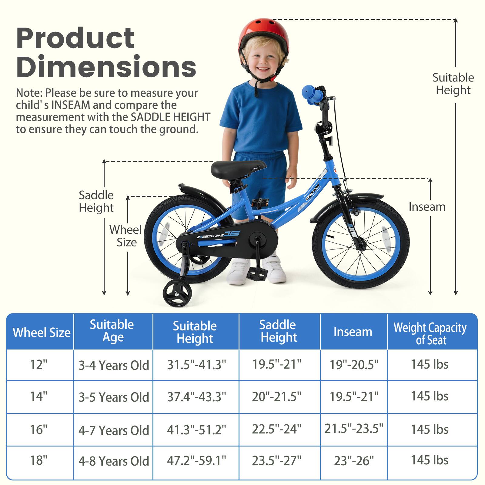 Product Dimensions

Note: Please be sure to measure your child's INSEAM and compare the measurement with the SADDLE HEIGHT to ensure they can touch the ground.

| Wheel Size | Suitable Age | Suitable Height | Saddle Height | Inseam | Weight Capacity of Seat |
|------------|-------------|----------------|--------------|--------|-----------------------|
| 12"        | 3-4 Years Old | 31.5"-41.3"     | 19.5"-21"     | 19"-20.5" | 145 lbs               |
| 14"        | 3-5 Years Old | 37.4"-43.3"     | 20"-21.5"     | 19.5"-21" | 145 lbs               |
| 16"        | 4-7 Years Old | 41.3"-51.2"     | 22.5"-24"     | 21.5"-23.5" | 145 lbs               |
| 18"        | 4-8 Years Old | 47.