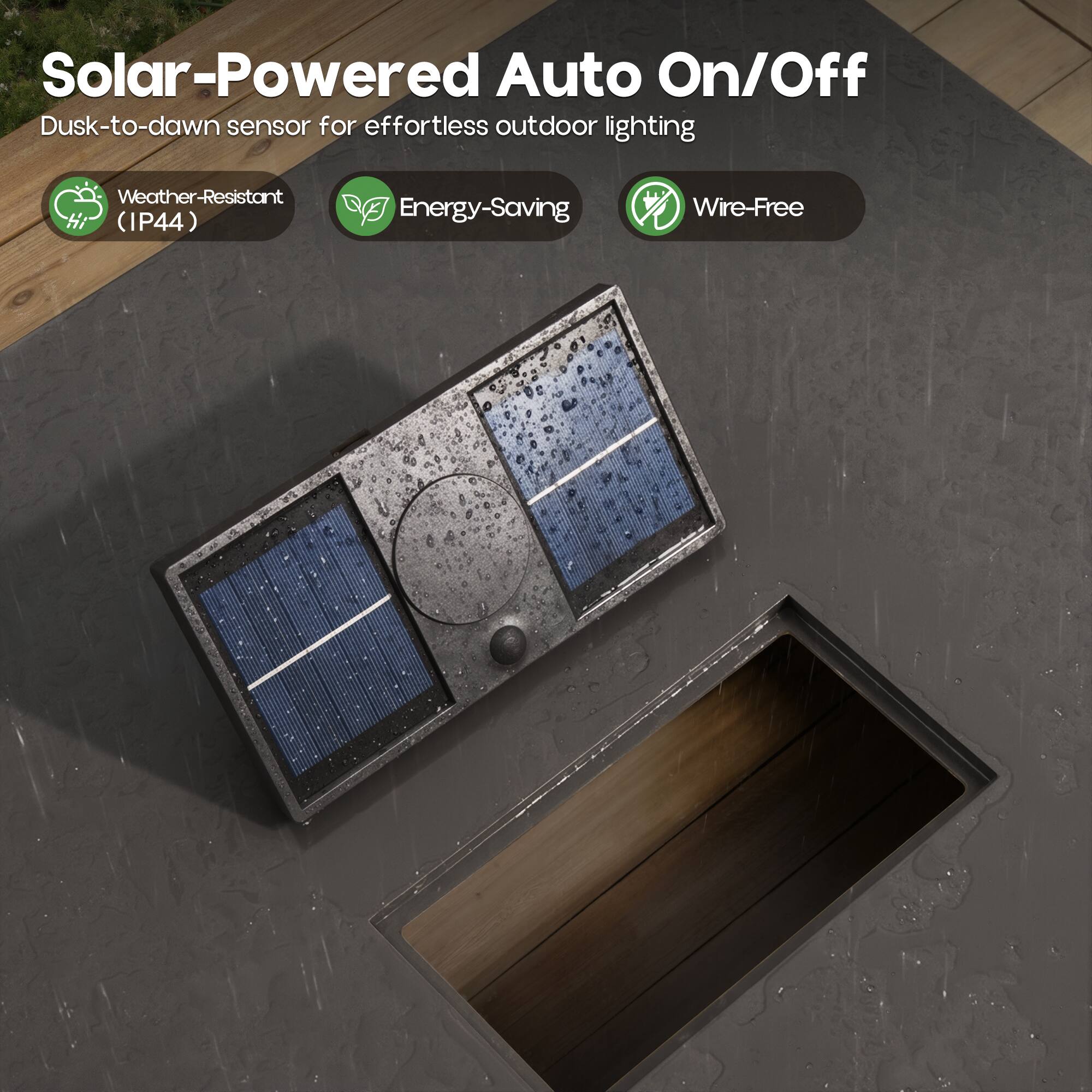 Solar-Powered Auto On/Off  
Dusk-to-dawn sensor for effortless outdoor lighting  
Weather-Resistant (IP44)  
Energy-Saving  
Wire-Free