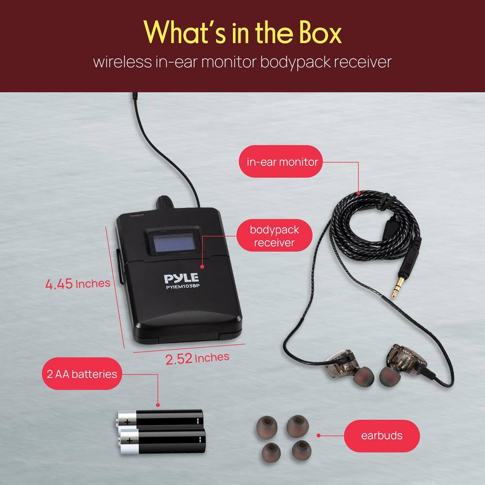 What's in the Box

wireless in-ear monitor bodypack receiver

- in-ear monitor
- bodypack receiver
- 2 AA batteries
- earbuds

Dimensions:
- 4.45 Inches
- 2.52 Inches

PYLE PYEM1030P