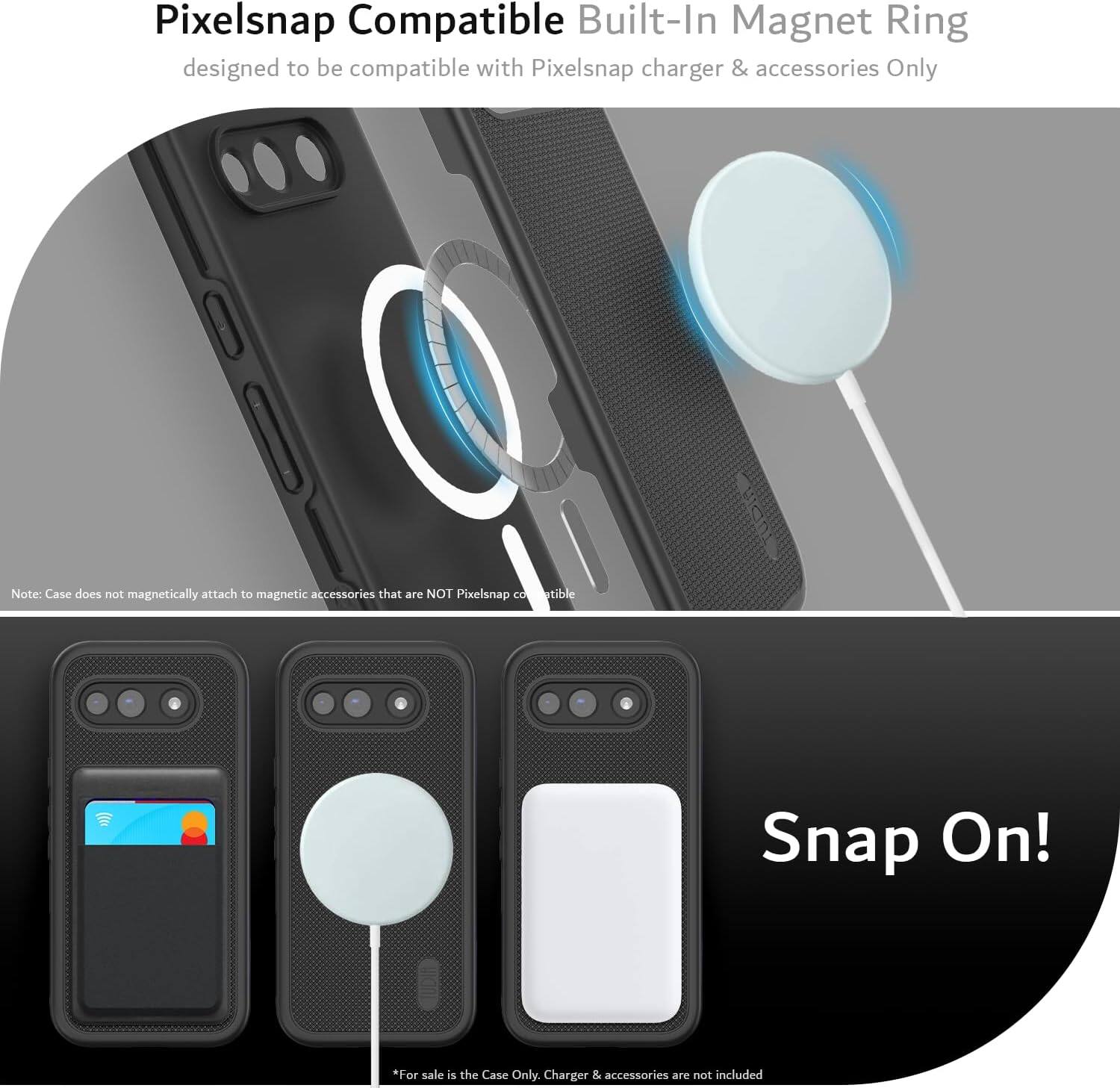 Pixelsnap Compatible Built-In Magnet Ring  
designed to be compatible with Pixelsnap charger & accessories Only  

Note: Case does not magnetically attach to magnetic accessories that are NOT Pixelsnap compatible  

Snap On!  

*For sale is the Case Only. Charger & accessories are not included