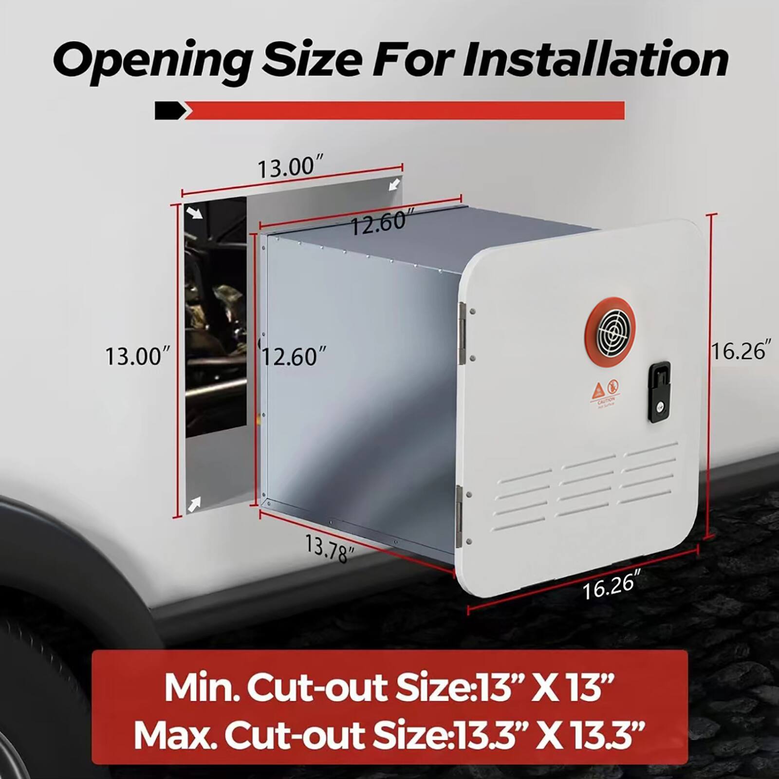 Opening Size For Installation  
13.00" x 12.60" x 13.00" x 12.60"  
A 16.26" x 13.78" x 16.26"  

Min. Cut-out Size: 13" x 13"  
Max. Cut-out Size: 13.3" x 13.3"