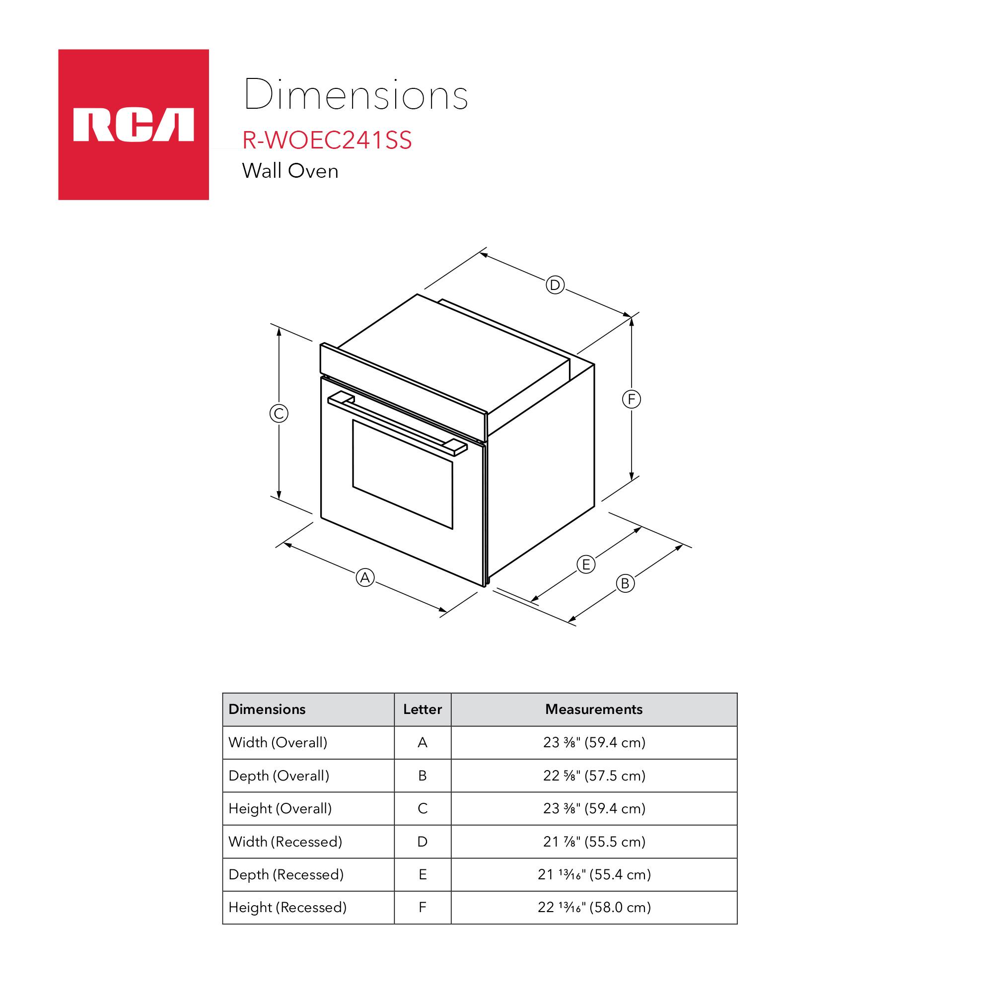 Dimensions RCA R-WOEC241SS Wall Oven

Dimensions | Letter | Measurements
--- | --- | ---
Width (Overall) | A | 23 3/8" (59.4 cm)
Depth (Overall) | B | 22 1/2" (57.5 cm)
Height (Overall) | C | 23 3/8" (59.4 cm)
Width (Recessed) | D | 21 7/8" (55.5 cm)
Depth (Recessed) | E | 21 3/8" (55.4 cm)
Height (Recessed) | F | 22 13/16" (58.0 cm)