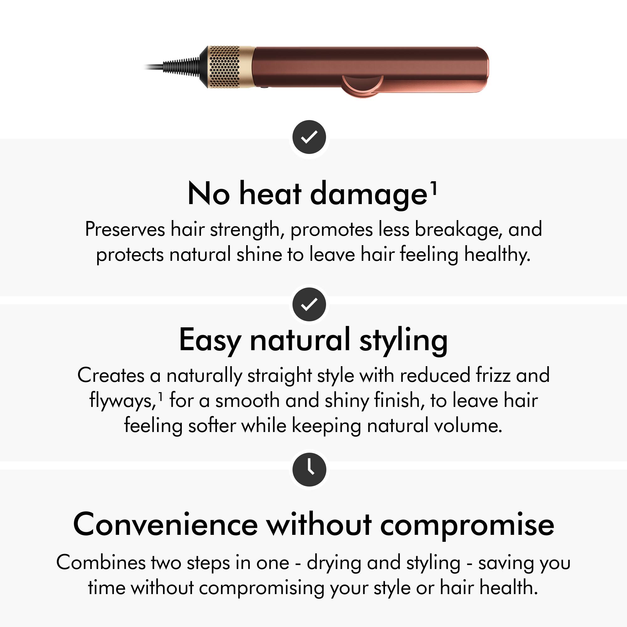 No heat damage1 Preserves hair strength, promotes less breakage, and protects natural shine to leave hair feeling healthy.  
Easy natural styling Creates a naturally straight style with reduced frizz and flyways,1 for smooth and shiny finish, to leave hair feeling softer while keeping natural volume.  
Convenience without compromise Combines two steps in one - drying and styling - saving you time without compromising your style or hair health.