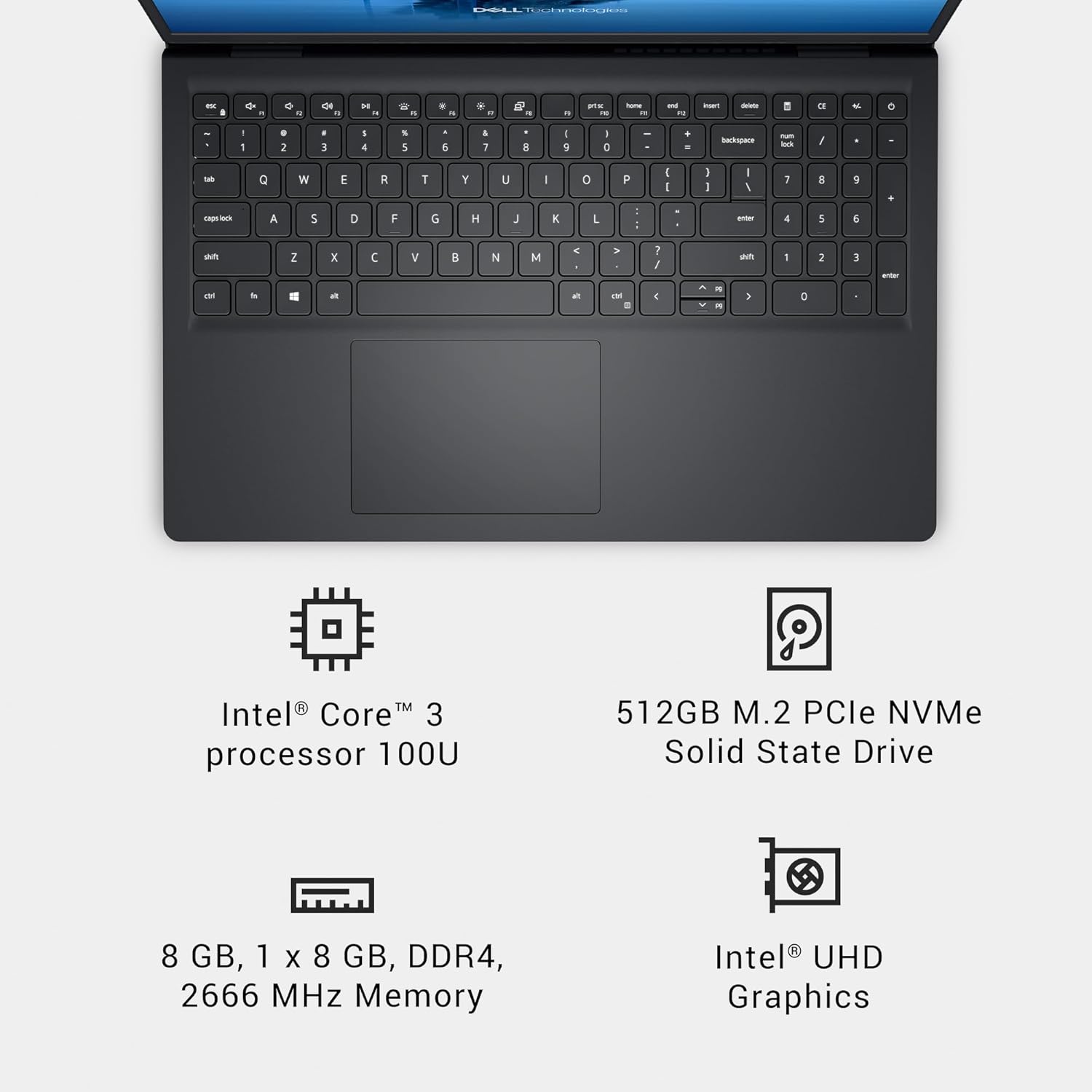 - a - - - - - - - . - . "  . .. - - - 1 - - -  " - - 1 . 2  3 - 4  5 5 1 1  I 9 I C + - - - - / - Q W E F R T Y U I o P I I I I I I 1  S - - A 5 D F G H J K L : - - 4 5 6 sn Z x  V  N  . a 7 / au I 2 3 - a  - - IM I - - - > 0 TM Intel Core 3 processor 100U 512GB M.2 PCle NVMe Solid State Drive 8 GB, 1 X 8 GB, DDR4, 2666 MHz Memory Intel UHD Graphics

Intel® Core™ 3 processor 100U

8 GB, 1 x 8 GB, DDR4, 2666 MHz Memory

512GB M.2 PCle NVMe Solid State Drive

Intel® UHD Graphics