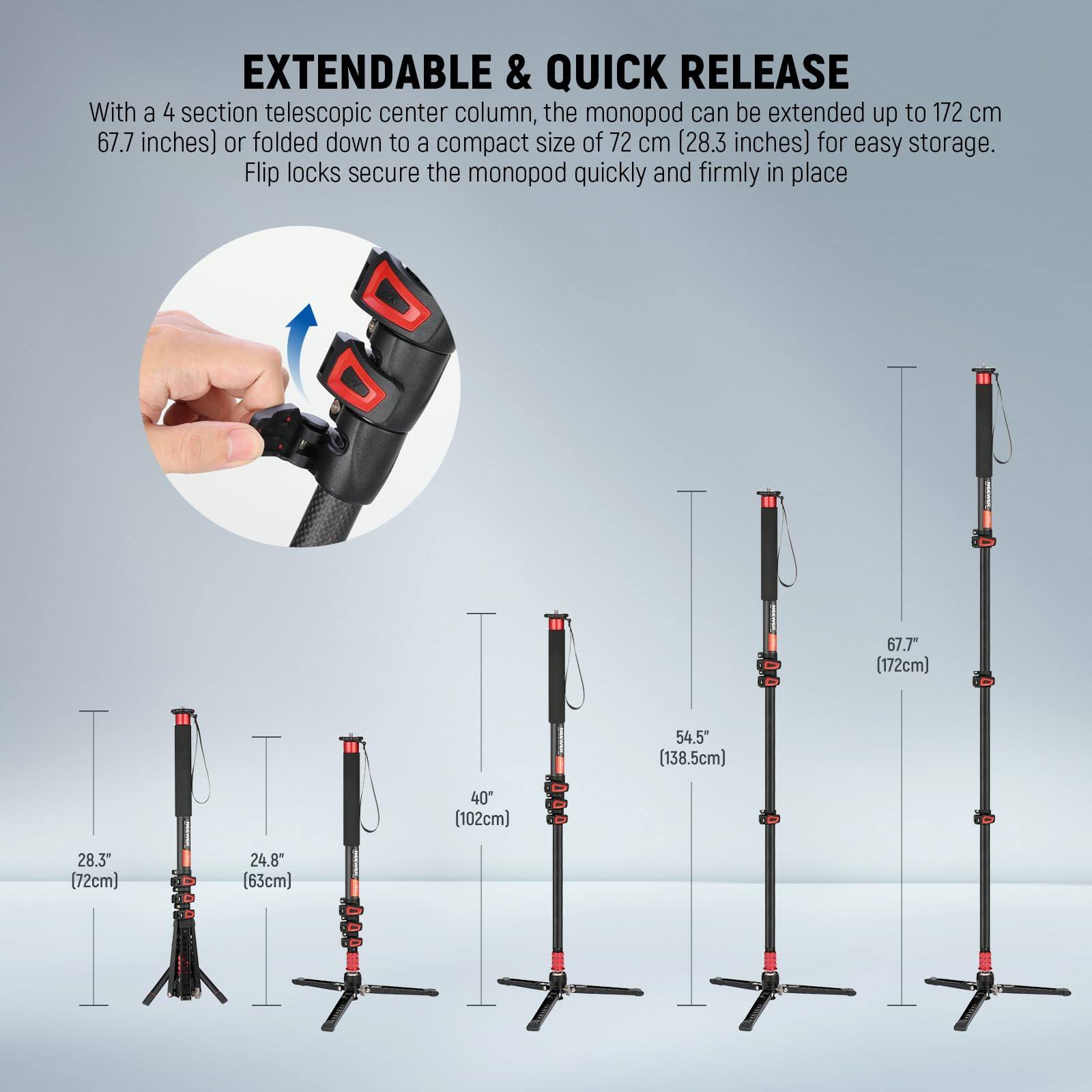 EXTENDABLE & QUICK RELEASE

With a 4 section telescopic center column, the monopod can be extended up to 172 cm (67.7 inches) or folded down to a compact size of 72 cm (28.3 inches) for easy storage. Flip locks secure the monopod quickly and firmly in place.

- 28.3" (72cm)
- 24.8" (63cm)
- 40" (102cm)
- 54.5" (138.5cm)
- 67.7" (172cm)