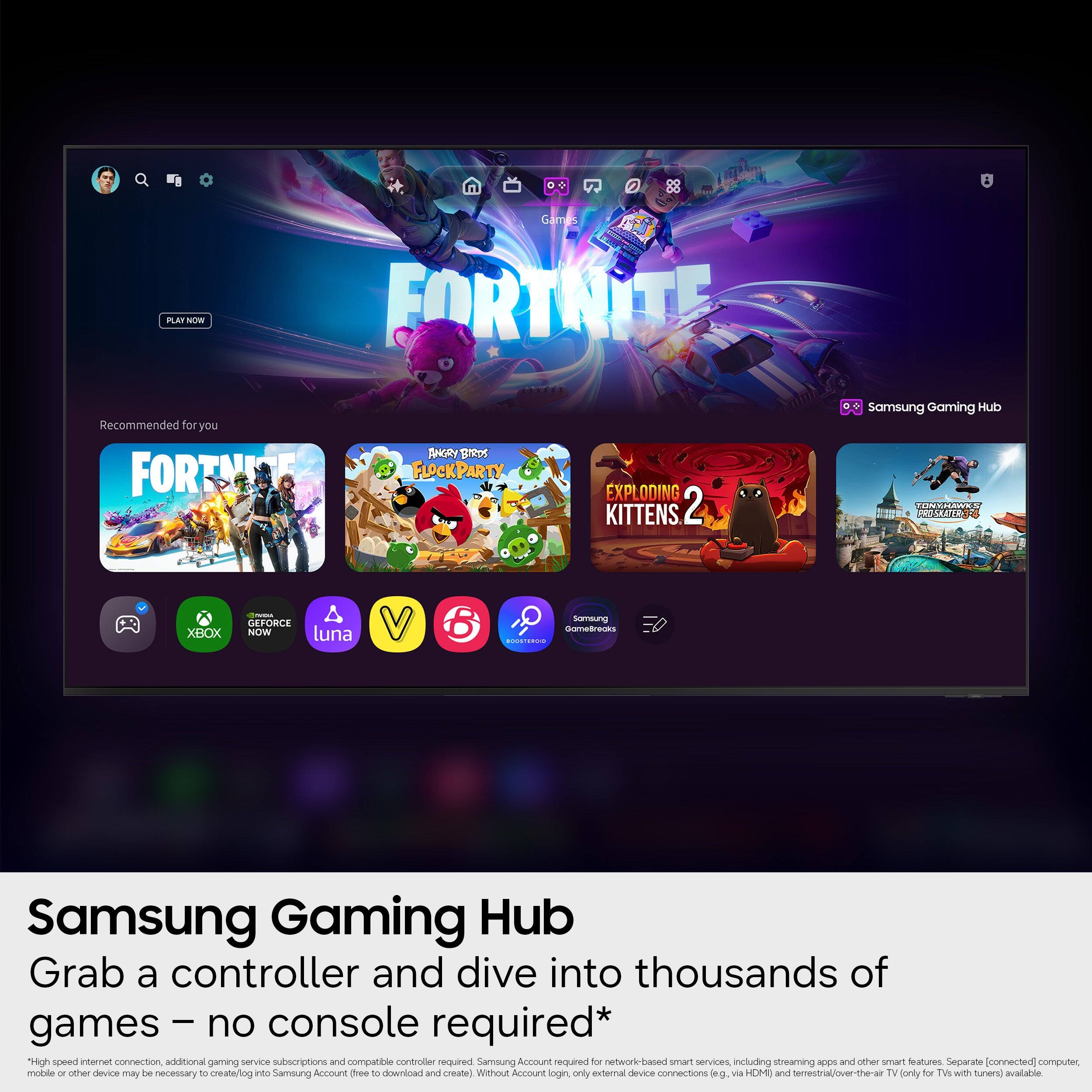PLAT ATNW Games FORTNITE Recommended for you FORTMINE SHRY Sreps FLOCKPARTY EXPL ODING KITTENS 2 Samsung Gaming HUD CONMELANN A PRESURTTE XBOX : GEFORCE NOW luna 6 Someung domefreaks  Samsung Gaming Hub Grab a controller and dive into thousands of games - no console required* High speed internet connection, additional gaming service subscriptions and compatible controller required. Samsung Account required for network-based smart services, including streaming apps and other smart features. Separate (connected) computer, mobile or other device may be necessary to create/ log in to Samsung Account (three to download and create). Without Account login, only external device connections (e.g., via HDMI and/or Ethernet/over-the-air TV (only for TVs with tuners) available.