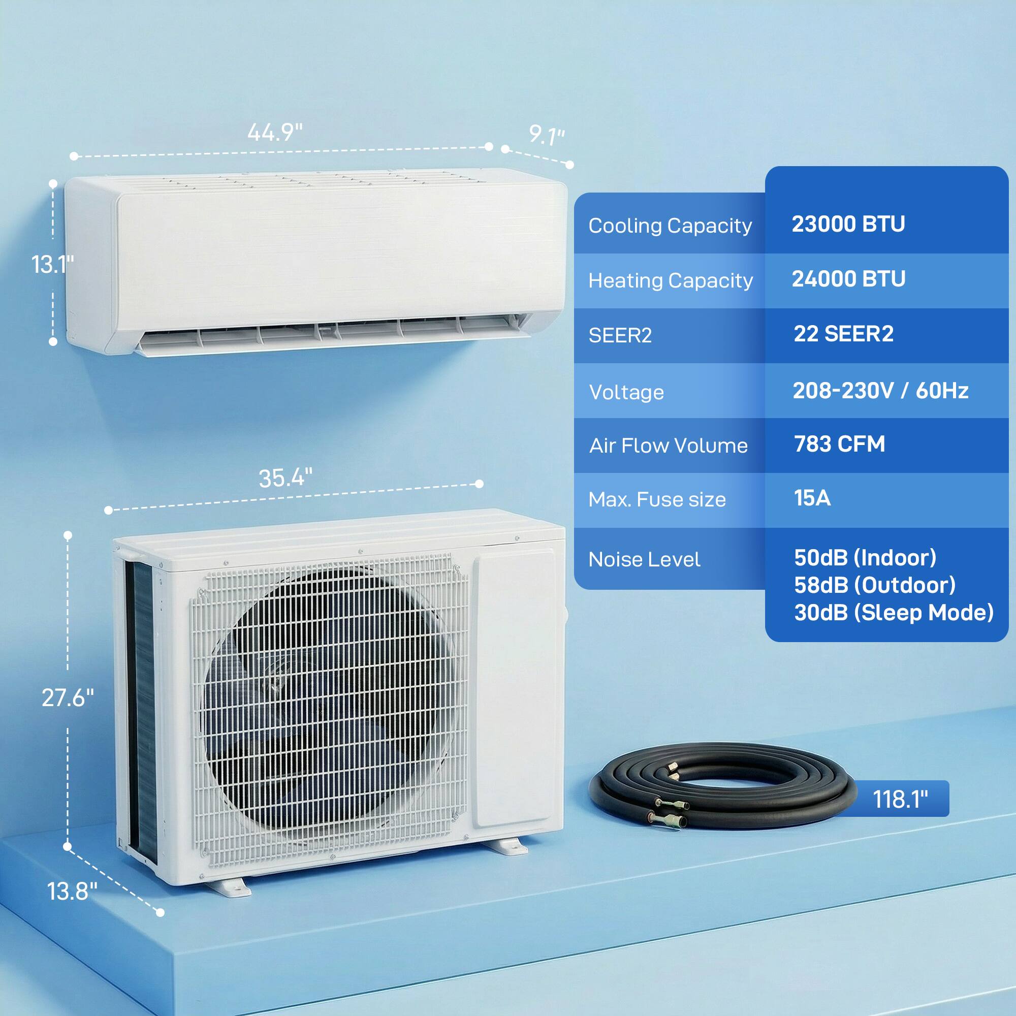 44.9" 9.1" 13.1"  
Cooling Capacity: 23000 BTU  
Heating Capacity: 24000 BTU  
SEER2: 22  
Voltage: 208-230V / 60Hz  
Air Flow Volume: 783 CFM  
Max. Fuse size: 15A  
Noise Level: 50dB (Indoor) 58dB (Outdoor) 30dB (Sleep Mode)  
35.4"  
27.6" 118.1" 13.8"