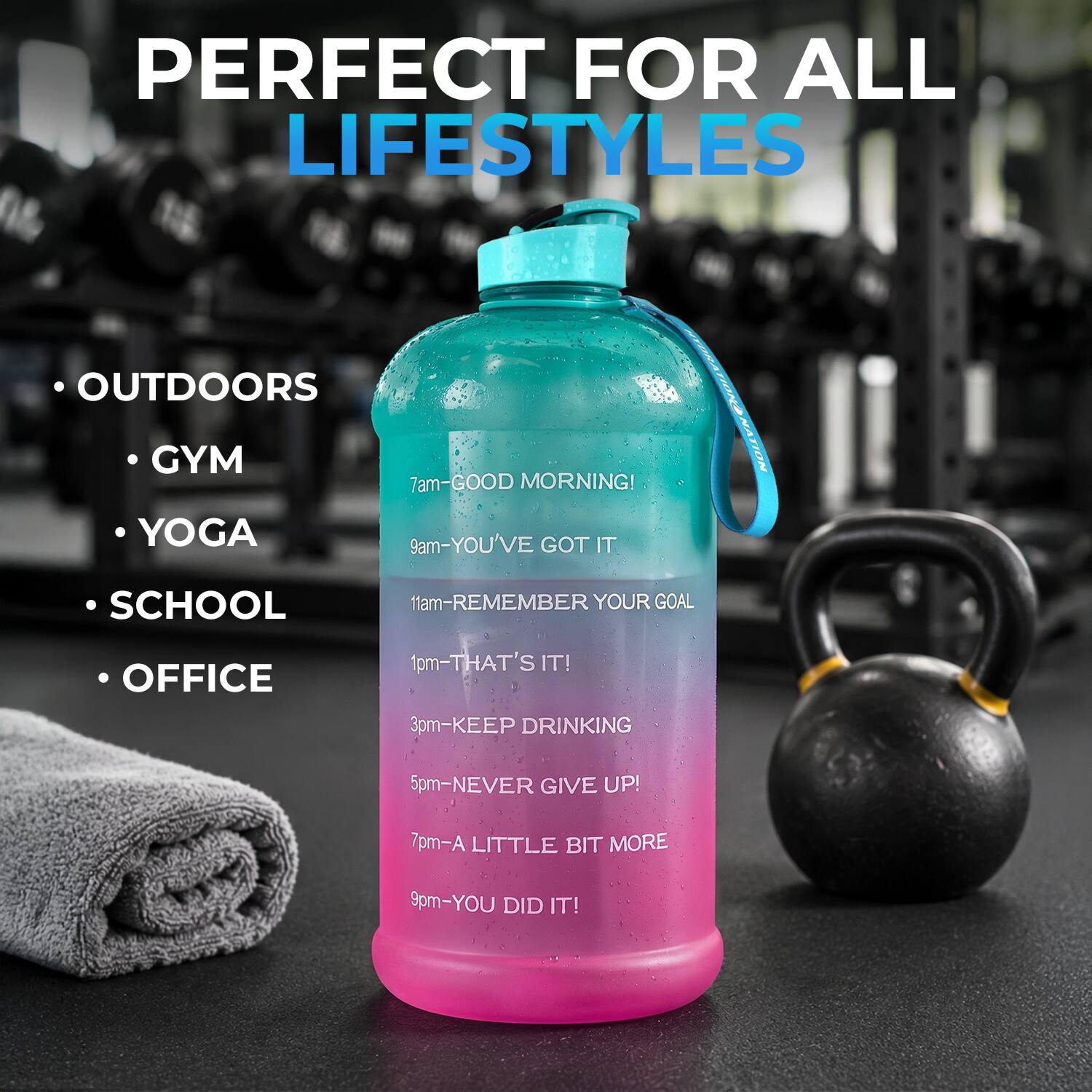 PERFECT FOR ALL LIFESTYLES

- OUTDOORS
- GYM
- YOGA
- SCHOOL
- OFFICE

7am - GOOD MORNING!
9am - YOU'VE GOT IT
11am - REMEMBER YOUR GOAL
1pm - THAT'S IT!
3pm - KEEP DRINKING
5pm - NEVER GIVE UP!
7pm - A LITTLE BIT MORE
9pm - YOU DID IT!