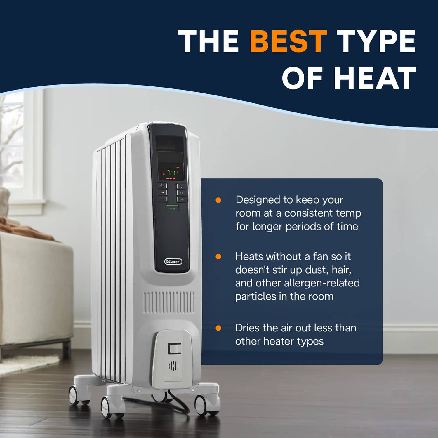 The Best Type of Heat:
- Designed to keep your room at a consistent temperature for longer periods of time.
- Heats without a fan, so it doesn't stir up dust, hair, and other allergen-related particles in the room.
- Dries the air out less than other heater types.
