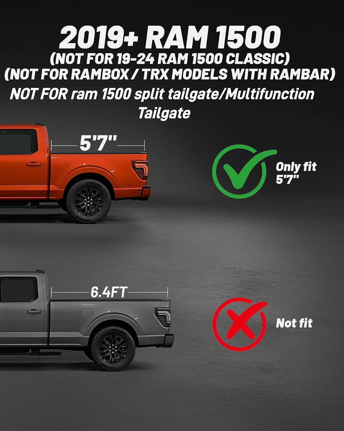 2019+ RAM 1500 (NOT FOR 19-24 RAM 1500 CLASSIC) (NOT FOR RAMBOX / TRX MODELS WITH RAMBAR) NOT FOR ram 1500 split tailgate/Multifunction Tailgate

5'7" Only fit 5'7"

6.4FT Not fit