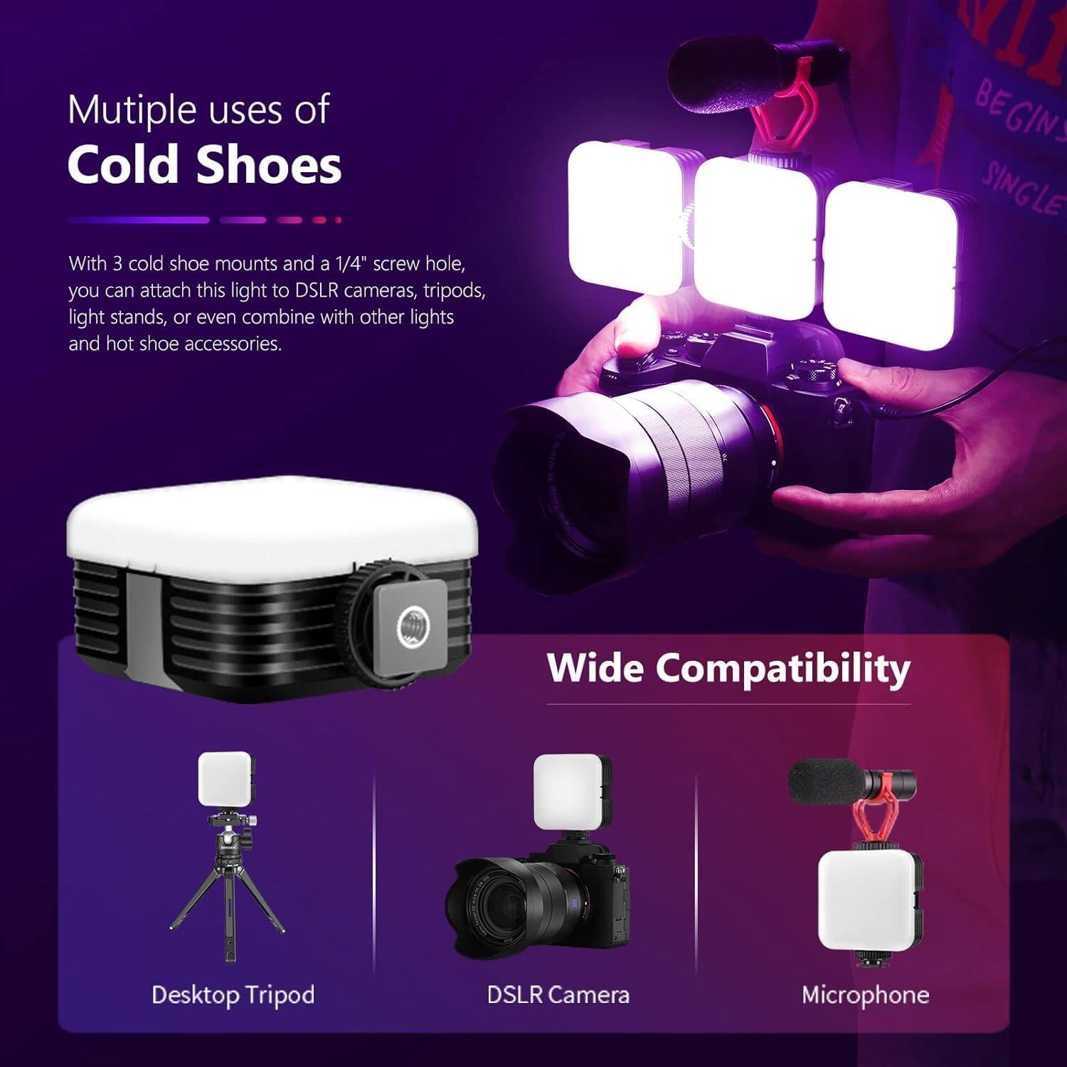 Multiple uses of Cold Shoes

With 3 cold shoe mounts and a 1/4" screw hole, you can attach this light to DSLR cameras, tripods, light stands, or even combine with other lights and hot shoe accessories.

Wide Compatibility

Desktop Tripod
DSLR Camera
Microphone