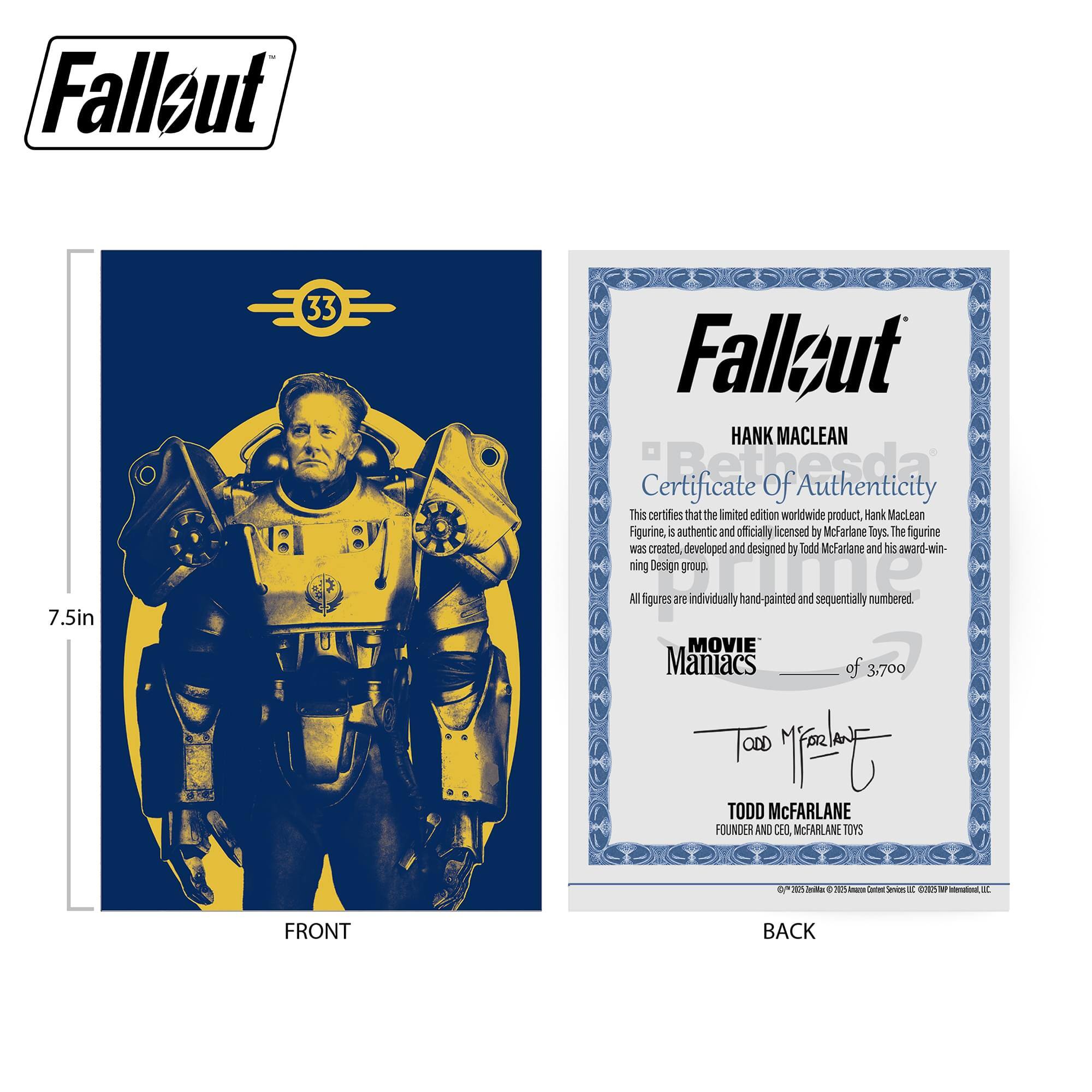 Fallout 7.5in 33 Fallout HANK MACLEAN Certificate of Authenticity This certifies that the limited edition worldwide product, Hank MacLean Figurine, is authentic and officially licensed by McFarlane Toys. The figurine was created, developed and designed by Todd McFarlane and his award-winning design group. All figures are individually hand-painted and sequentially numbered. MOVIE Maniacs of 3,700 - TODD McFARLANE FOUNDER AND CEO, McFARLANE TOYS