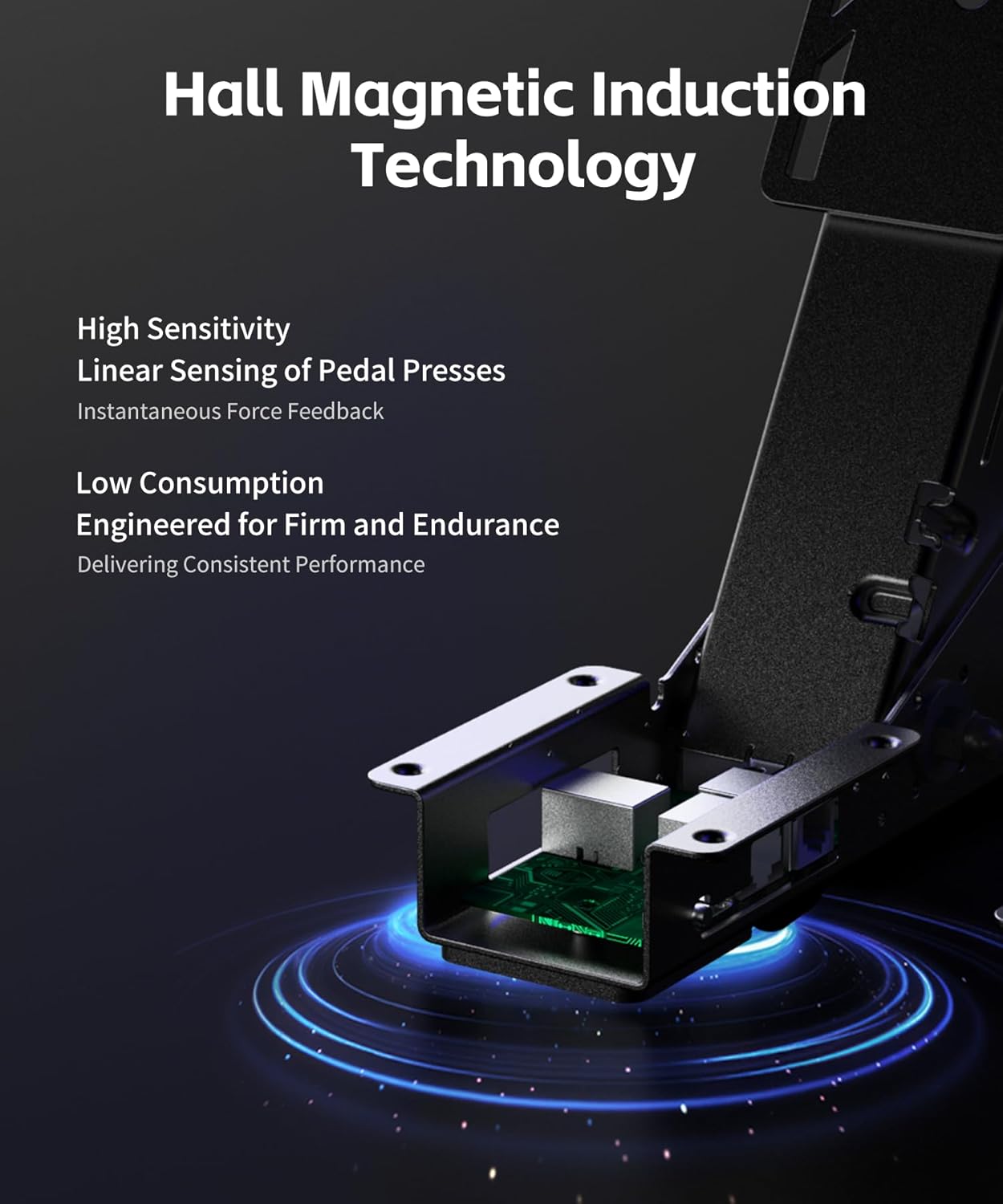 Hall Magnetic Induction Technology

- High Sensitivity
- Linear Sensing of Pedal Presses
- Instantaneous Force Feedback

- Low Consumption
- Engineered for Firm and Endurance
- Delivering Consistent Performance