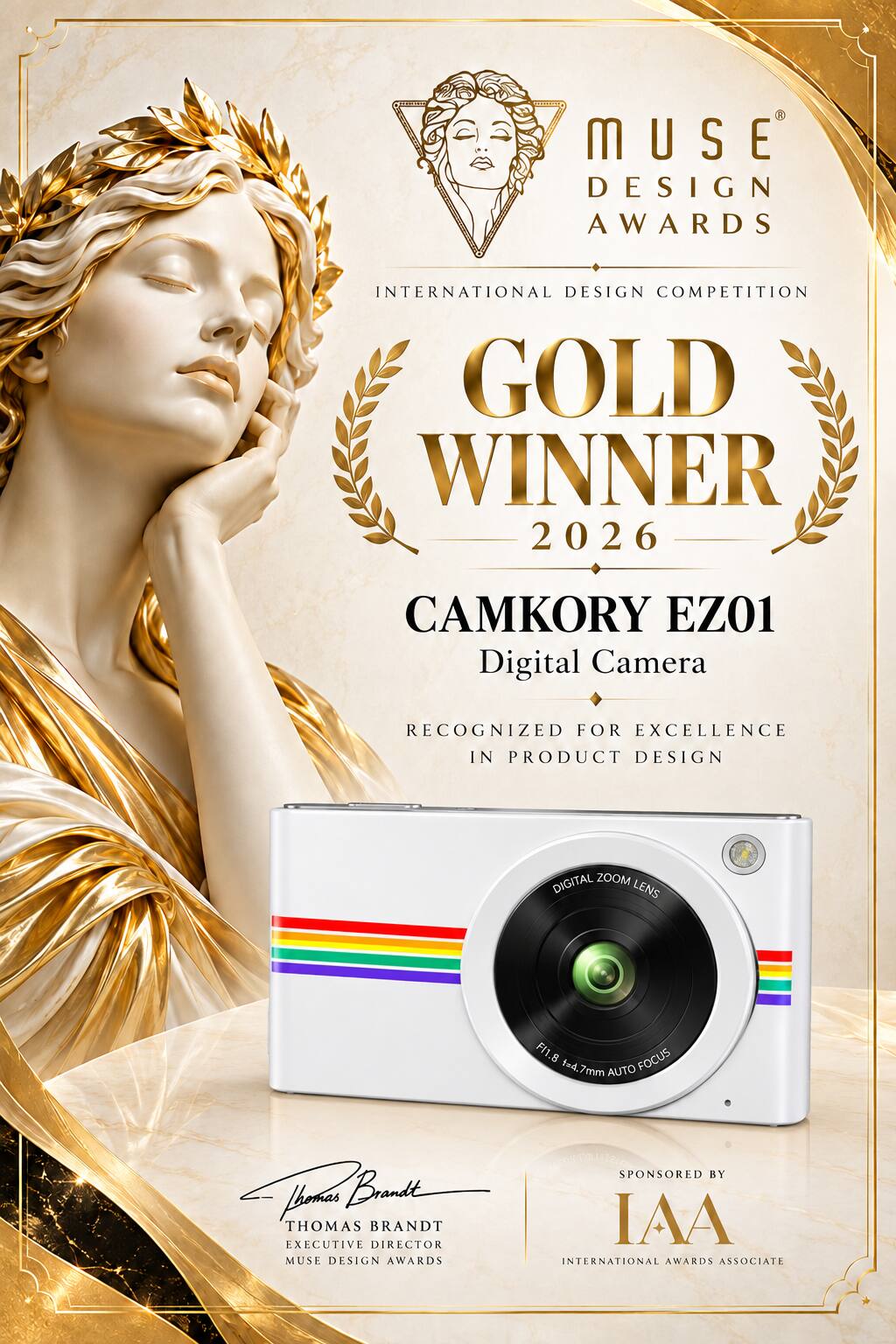 MUSE DESIGN AWARDS  
INTERNATIONAL DESIGN COMPETITION GOLD WINNER 2026  
CAMKORY EZ01 Digital Camera  
RECOGNIZED FOR EXCELLENCE IN PRODUCT DESIGN  
DIGITAL ZOOM LENS  
F1.8 FOCUS t=4.7mm AUTO  

SPONSORED BY  
Brandt THOMAS  
EXECUTIVE DIRECTOR  
IAA MUSE DESIGN AWARDS INTERNATIONAL AWARDS ASSOCIATE
