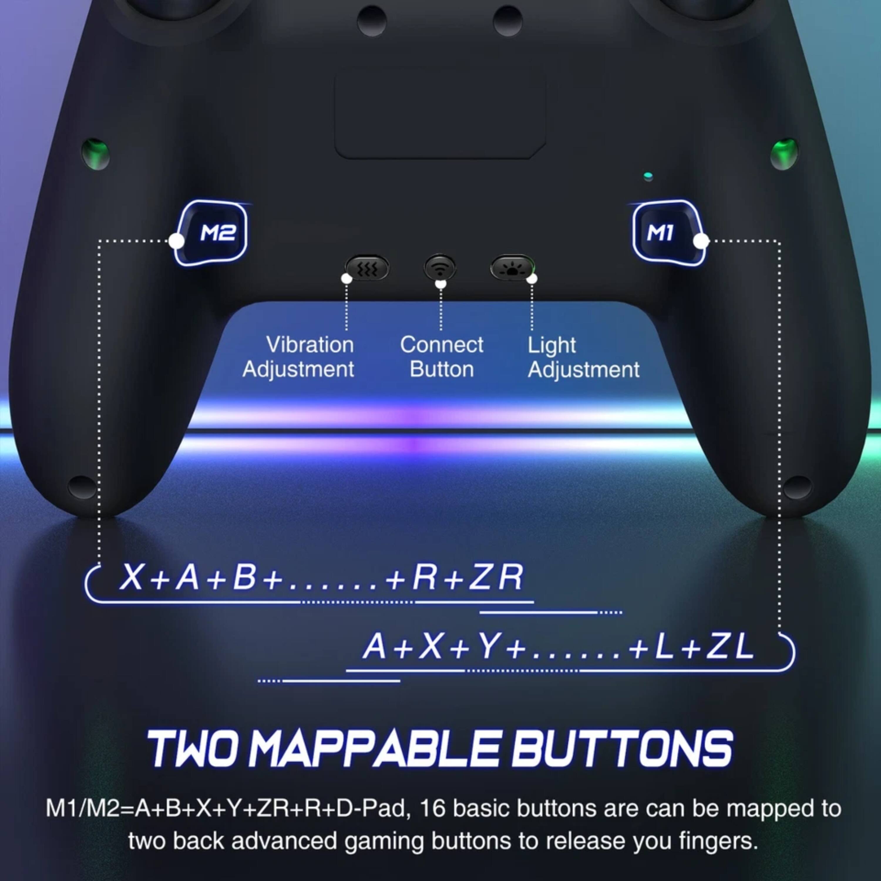 M2 M1 Vibration Connect Light Adjustment Button Adjustment X X+A+B+...... + ...... + +R+ZR + A+X+Y+...... + X + + ...... +L+ZL + TWO MAPPABLE BUTTONS M1/M2=A+B+X+Y+ZR+R+D-Pad, 16 basic buttons are can be mapped to two back advanced gaming buttons to release your fingers.
