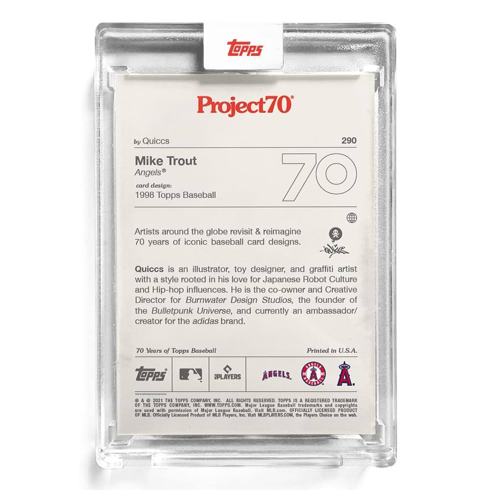 **Project70**

**290**

**Mike Trout**  
**Angels®**

**card design:**  
1998 Topps Baseball

**by Quiccs**

Artists around the globe revisit & reimagine 70 years of iconic baseball card designs.

Quiccs is an illustrator, toy designer, and graffiti artist with a style rooted in his love for Japanese Robot Culture and Hip-hop influences. He is the co-owner and Creative Director for Burnwater Design Studios, the founder of the Bulletpunk Universe, and currently an ambassador/creator for the adidas brand.

70 Years of Topps Baseball

Printed in U.S.A.

**TOPPS PLAYERS ANGELS**

**70 Years of Topps Baseball**

**TOPPS IS A REGISTERED TRADEMARK OF THE TOPPS COMPANY INC.**

**WWW.TOPPS.COM**

**Major League Baseball trademarks and copyrights are used with permission of Major League Baseball, Inc. MLB.com OFFICIALLY LICENSED PRODUCT OF MLB PLAYERS, INC.**

**MLBPLAYERS.COM**  
**The Players Choice on the web.**