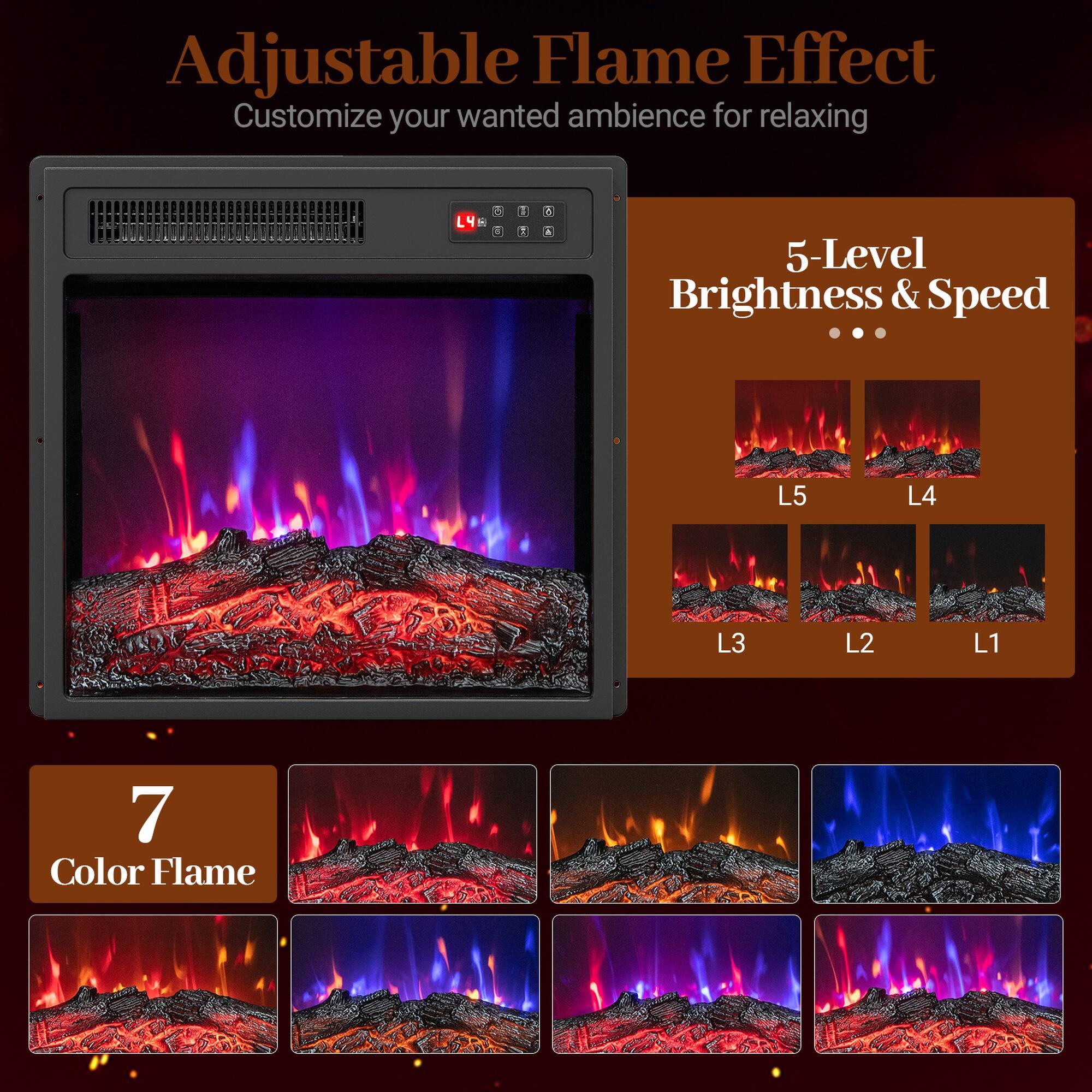 Adjustable Flame Effect  
Customize your wanted ambience for relaxing

5-Level Brightness & Speed  
L5  
L4  
L3  
L2  
L1

7 Color Flame