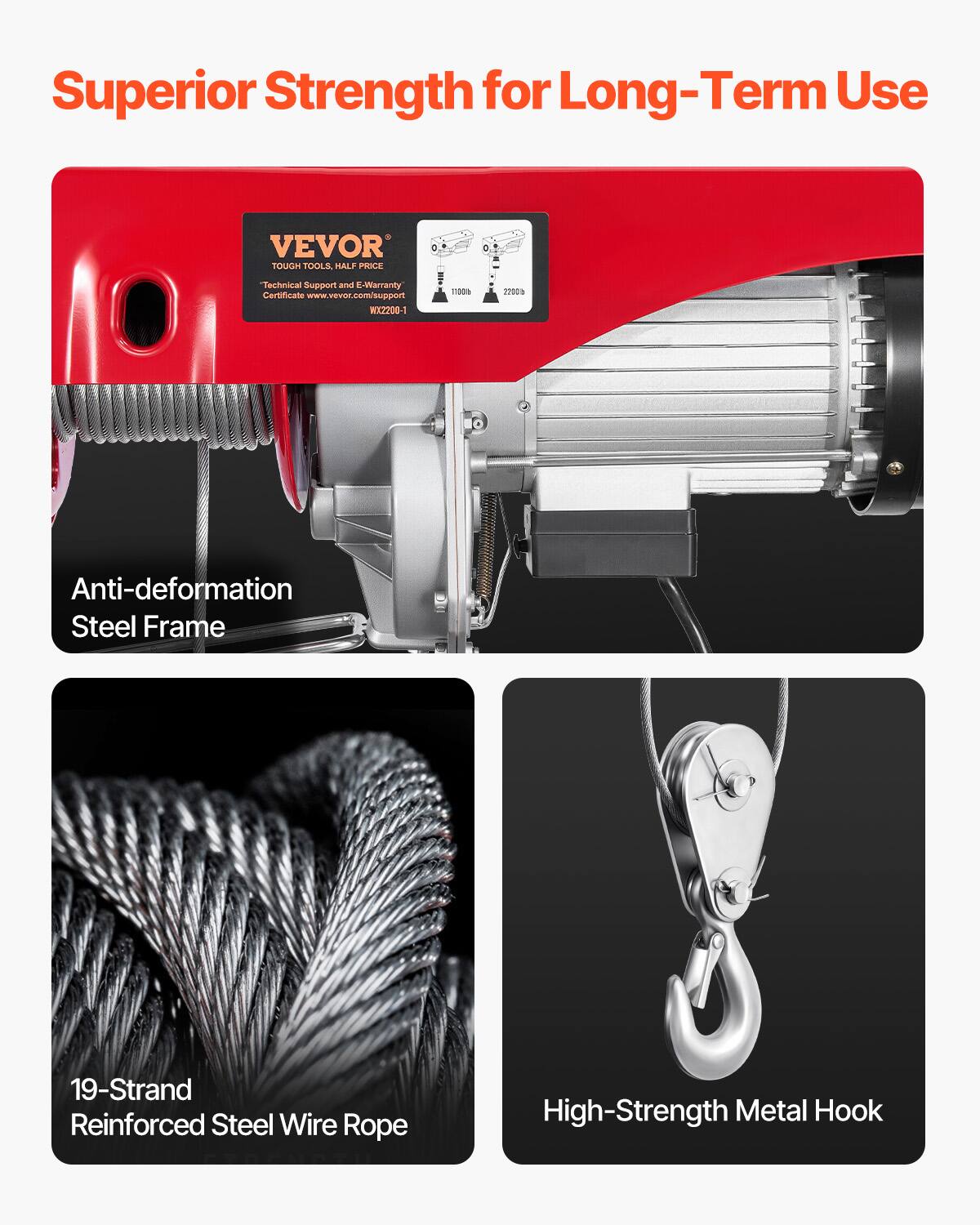 Superior Strength for Long-Term Use

VEVOR TOUGH TOOLS, HALF PRICE

Technical Support and E-Warranty Certificate www.vevor.com/support WX2200-1

Anti-deformation Steel Frame

19-Strand Reinforced Steel Wire Rope

High-Strength Metal Hook