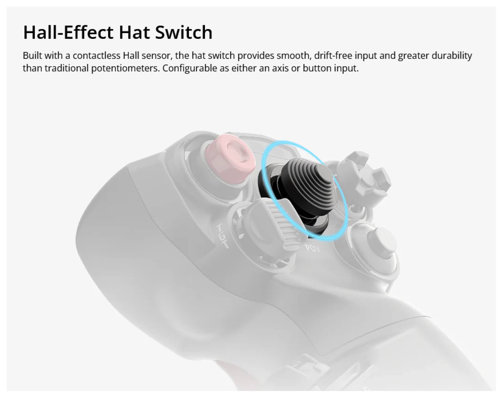 Hall-Effect Hat Switch

Built with a contactless Hall sensor, the hat switch provides smooth, drift-free input and greater durability than traditional potentiometers. Configurable as either an axis or button input.