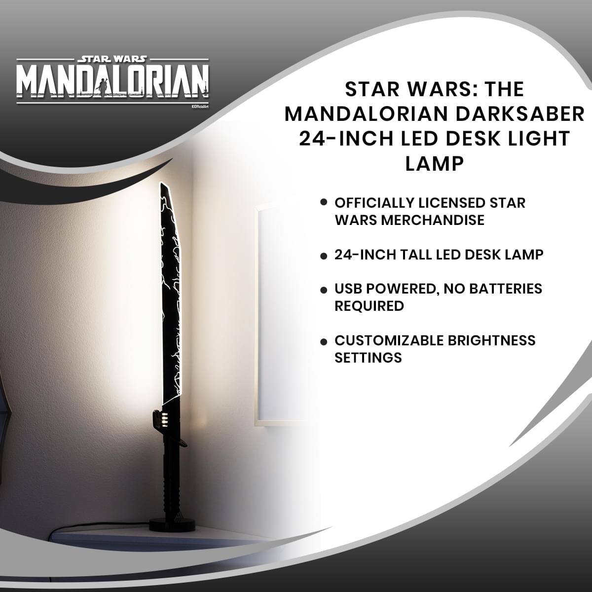 STAR WARS: THE MANDALORIAN DARKSABER 24-INCH LED DESK LIGHT LAMP

- OFFICIALLY LICENSED STAR WARS MERCHANDISE
- 24-INCH TALL LED DESK LAMP
- USB POWERED, NO BATTERIES REQUIRED
- CUSTOMIZABLE BRIGHTNESS SETTINGS