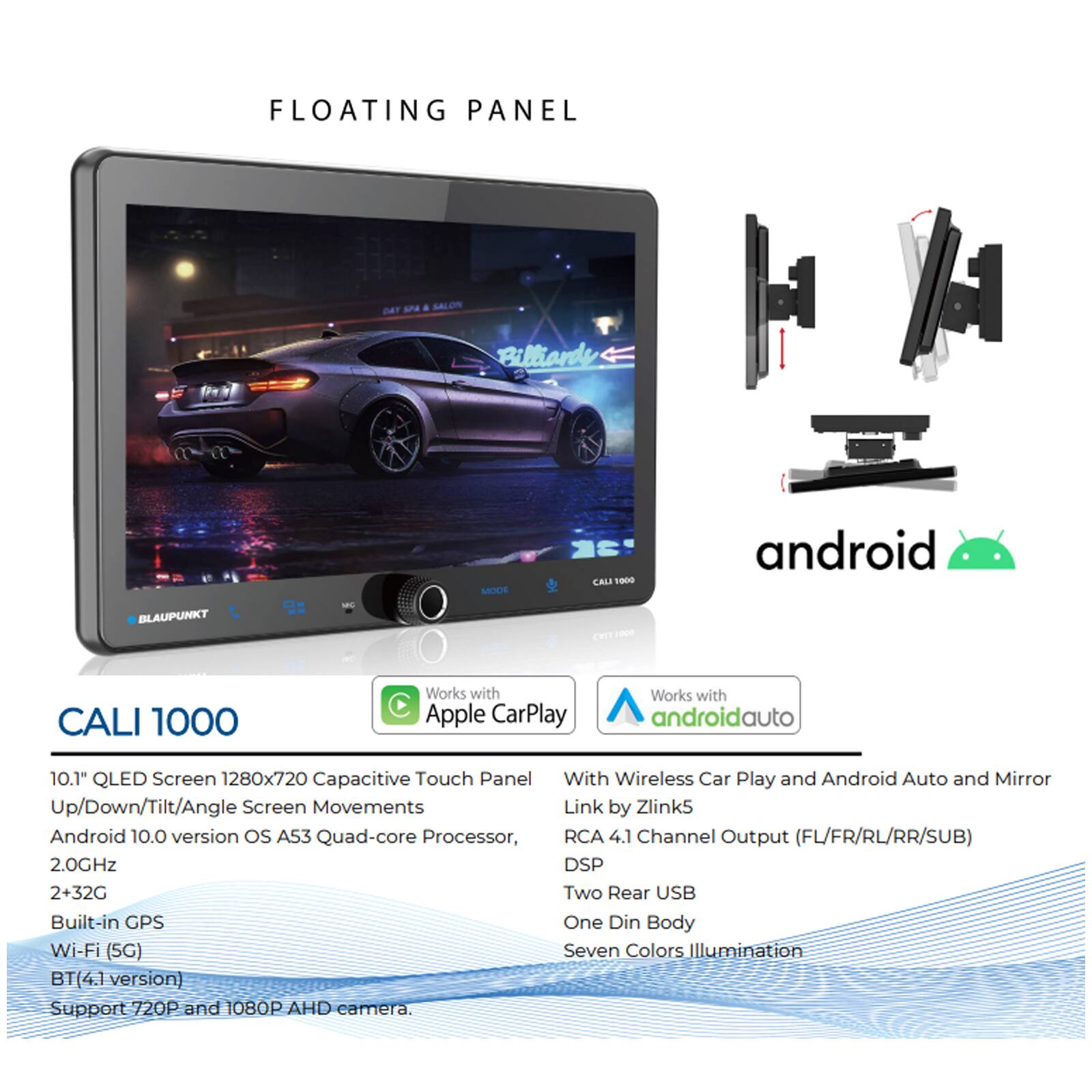 FLOATING PANEL

Billiande MODE CALI 1000 android BLAUPUNKT SL CHT 100 CALI 1000

Works with Apple CarPlay  
Works with androidauto

10.1" QLED Screen 1280x720  
Capacitive Touch Panel  
Up/Down/Tilt/Angle Screen Movements  
Android 10.0 version os A53 Quad-core Processor, 2.0GHz  
2+32G  
Built-in GPS  
Wi-Fi (5G)  
BT(4.1 version)  
Support 720P and 1080P AHD camera.  
With Wireless Car Play and Android Auto and Mirror Link by Zlink5  
RCA 4.1 Channel Output (FL/FR/RL/RR/SUB)  
DSP  
Two Rear USB  
One Din Body  
Seven Colors Illumination