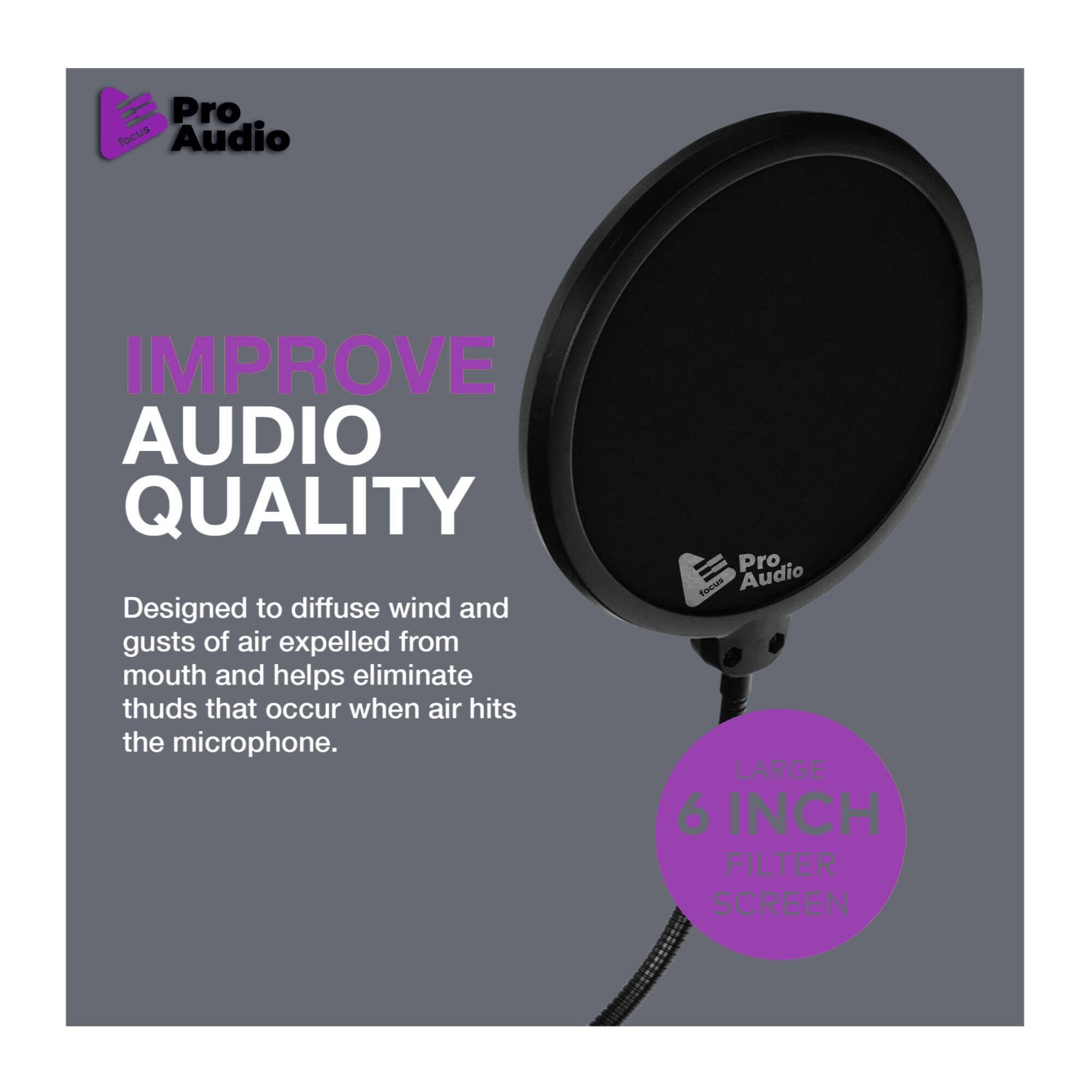 Pro Focus Audio  
IMPROVE AUDIO QUALITY  
Designed to diffuse wind and gusts of air expelled from mouth and helps eliminate thuds that occur when air hits the microphone.  

Pro Focus Audio  
LARGE 6 INCH FILTER SCREEN