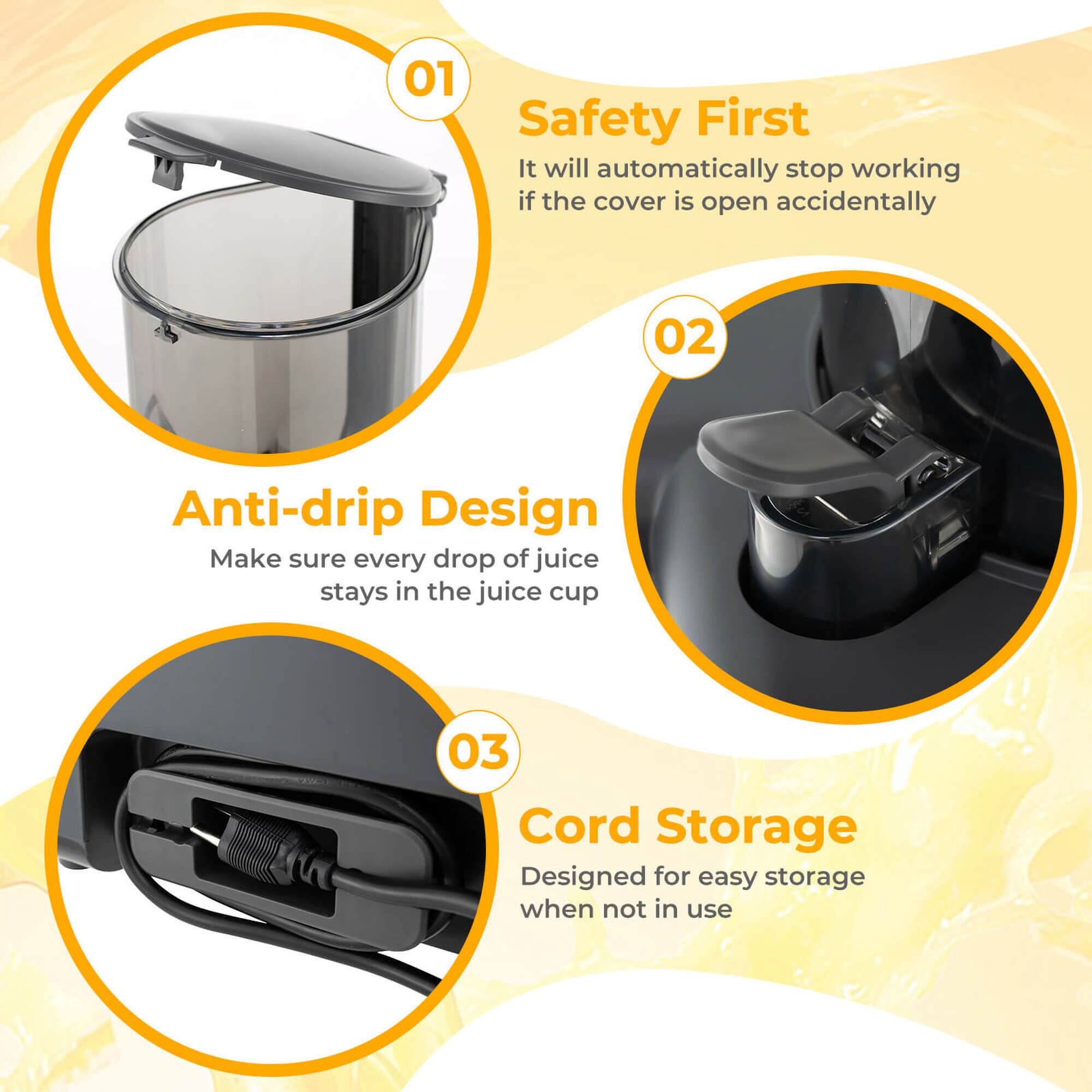 1. Safety First  
   It will automatically stop working if the cover is open accidentally

2. Anti-drip Design  
   Make sure every drop of juice stays in the juice cup

3. Cord Storage  
   Designed for easy storage when not in use