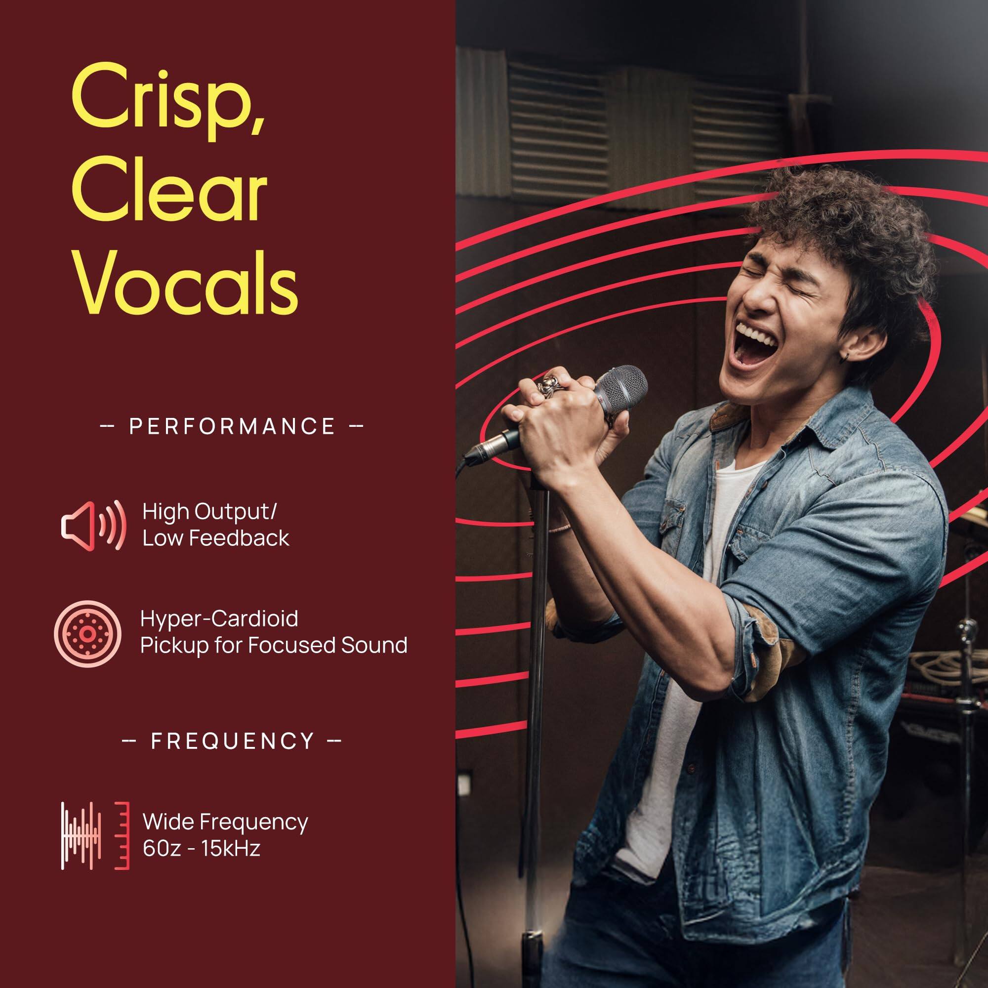 Crisp, Clear Vocals

- PERFORMANCE -
High Output/ Low Feedback
Hyper-Cardioid Pickup for Focused Sound

- FREQUENCY -
Wide Frequency 60z - 15kHz