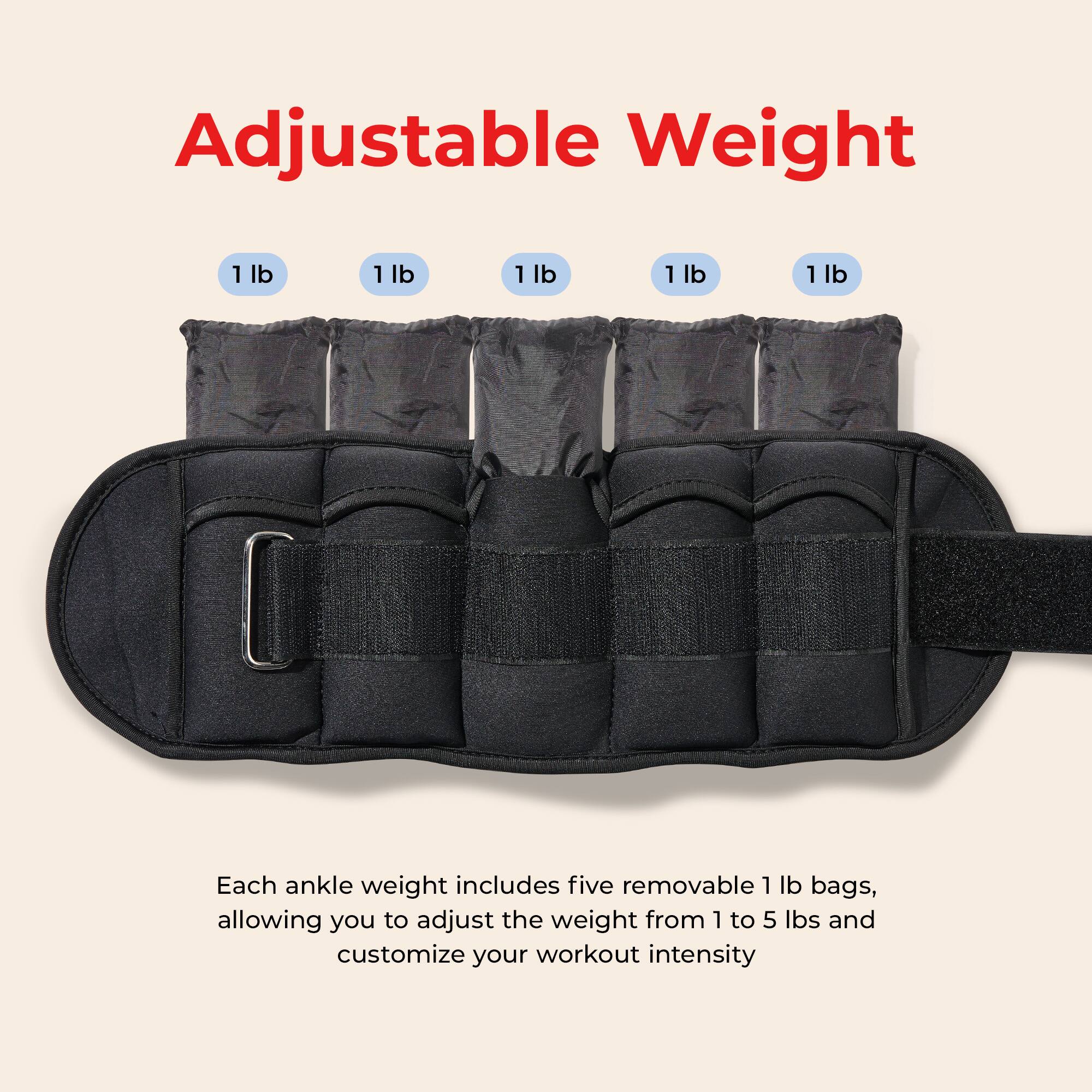 Adjustable Weight

Each ankle weight includes five removable 1 lb bags, allowing you to adjust the weight from 1 to 5 lbs and customize your workout intensity.