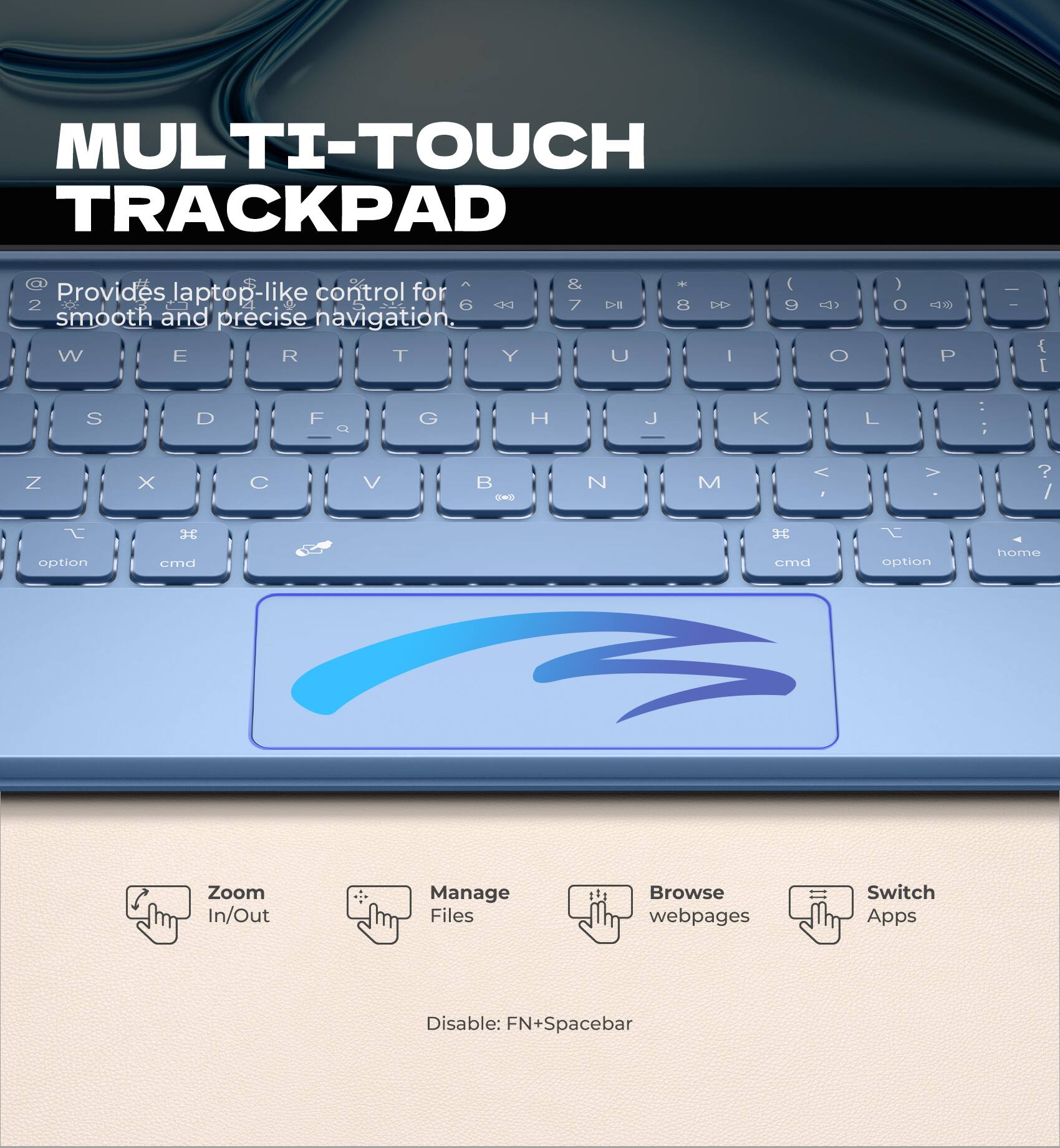 MULTI-TOUCH TRACKPAD

Provides laptop-like control for smooth and precise navigation.

- Zoom In/Out
- Manage Files
- Browse webpages
- Switch Apps

Disable: FN+Spacebar