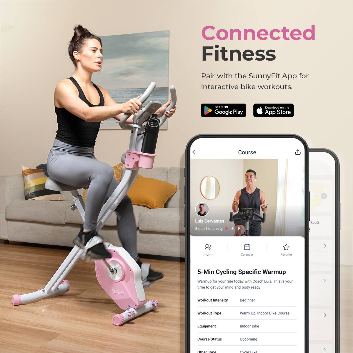 Connected Fitness
Pair with the SunnyFit App for interactive bike workouts.

GET IT ON Google Play
Download on the App Store

Course
Luis Cervantes
5 min | Intensity
Invite
Calendar
Favorite
SUNNY
5-Min Cycling Specific Warmup
Warmup for your ride today with Coach Luis. This is your time to get your mind and body ready!
Workout Intensity: Beginner
Workout Type: Warm Up. Indoor Bike Course
Equipment: Indoor Bike
Course Status: Upcoming