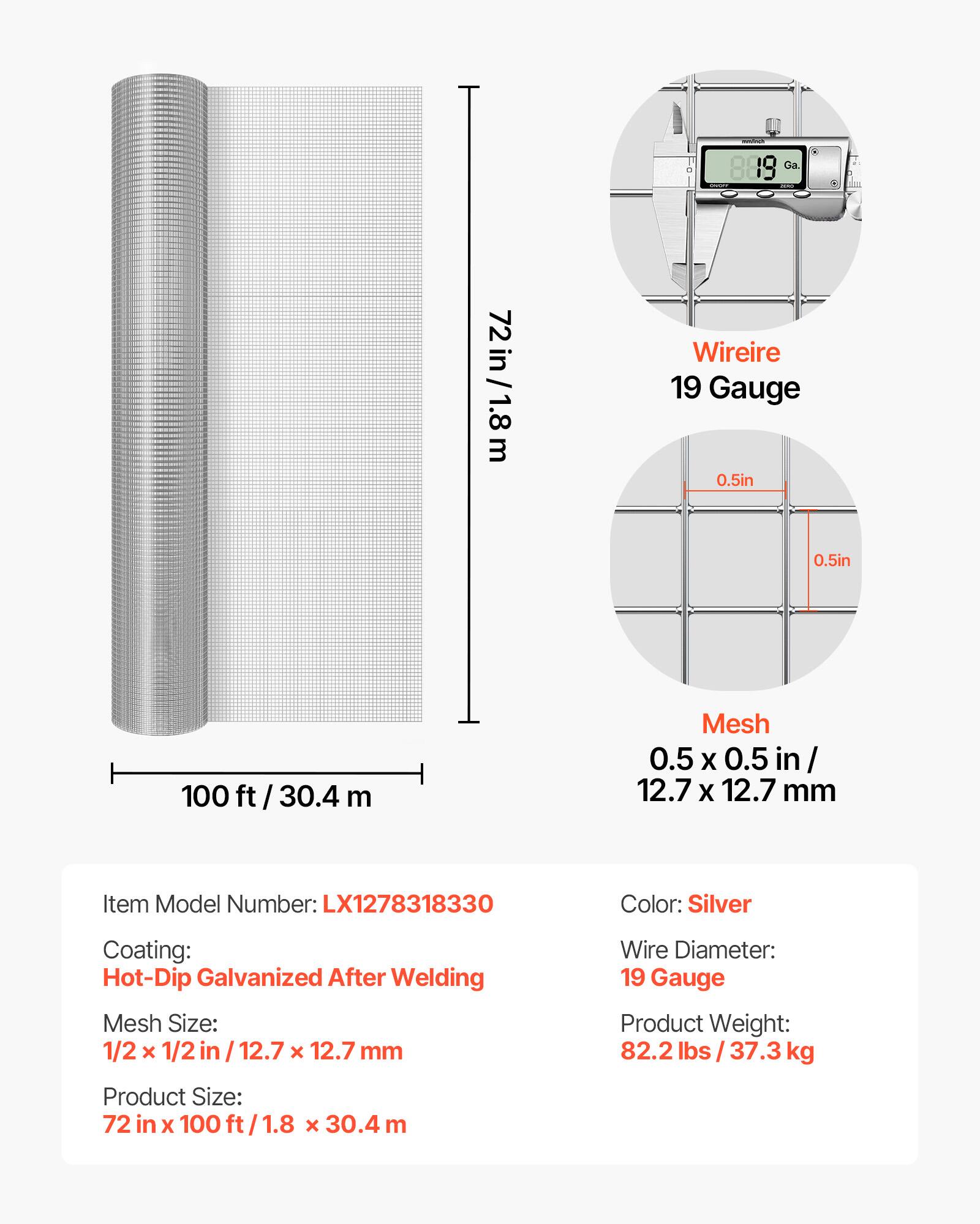 72 in/1.8m  
889 Ga. Wire 19 Gauge 0.5in 0.5in  
100 ft/30.4 m  
Mesh 0.5 X 0.5 in/ 12.7 X 12.7 mm  
Item Model Number: LX1278318330  
Color: Silver  
Coating: Hot-Dip Galvanized After Welding  
Mesh Size: 1/2 X 1/2 in / 12.7 X 12.7 mm  
Wire Diameter: 19 Gauge  
Product Weight: 82.2 lbs / 37.3 kg  
Product Size: 72 in X 100 ft/1.8 x 30.4 m