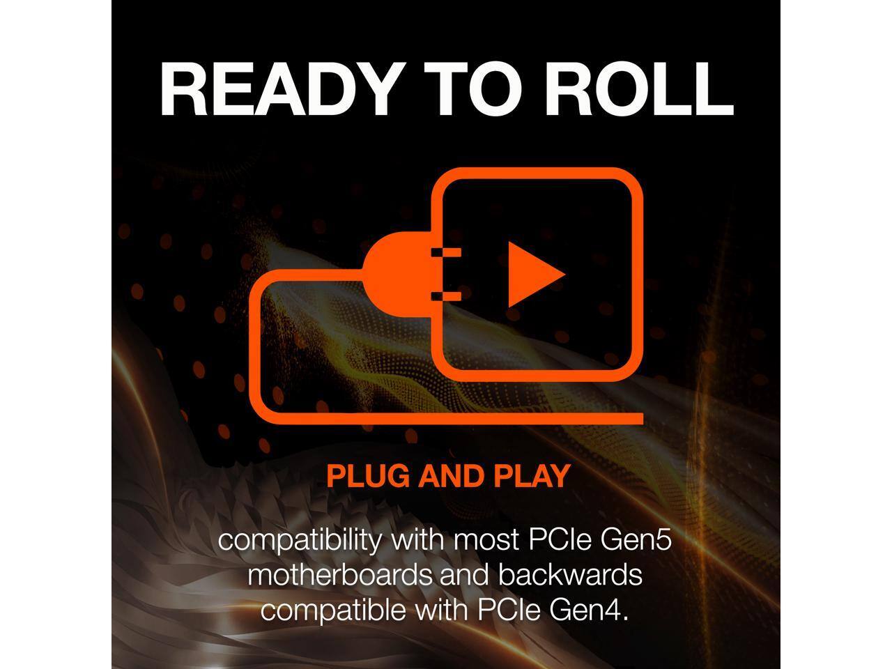 READY TO ROLL  
PLUG AND PLAY  
compatibility with most PCIe Gen5 motherboards and backwards compatible with PCIe Gen4.