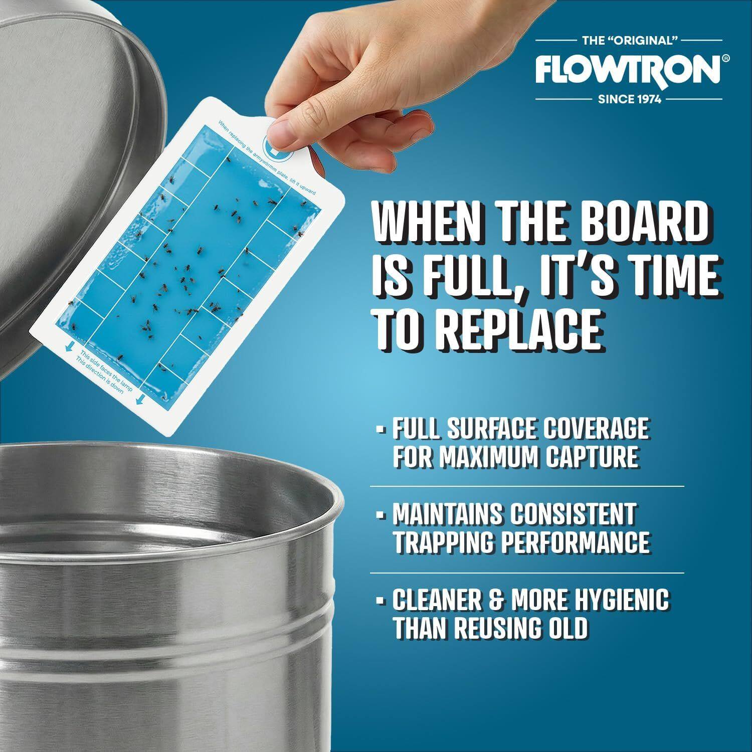 THE "ORIGINAL" FLOWTRON SINCE 1974

WHEN THE BOARD IS FULL, IT'S TIME TO REPLACE

- FULL SURFACE COVERAGE FOR MAXIMUM CAPTURE
- MAINTAINS CONSISTENT TRAPPING PERFORMANCE
- CLEANER & MORE HYGIENIC THAN REUSING OLD