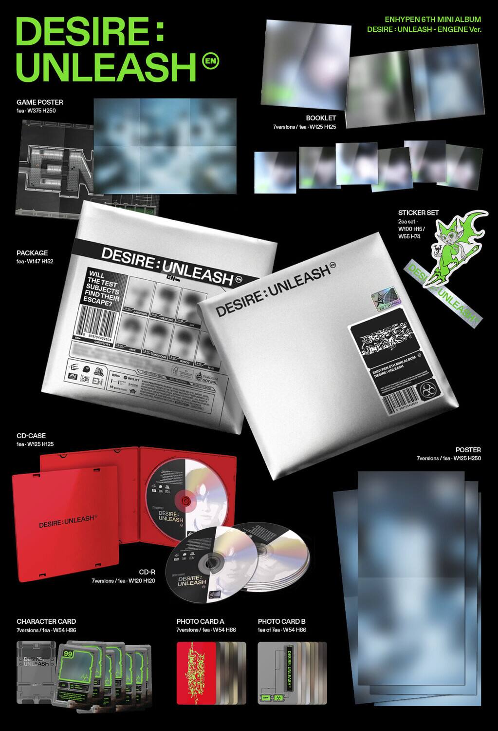 **DESIRE: UNLEASH**

**GAME POSTER**  
lea: W375 H250

**PACKAGE**  
lea: W147 H152

**CD-CASE**  
lea: W125 H125

**CD-R**  
7versions / lea: W120 H120

**CHARACTER CARD**  
7versions / lea: W54 H86

**PHOTO CARD A**  
7versions / lea: W54 H86

**PHOTO CARD B**  
10 of 70 / lea: W54 H86

**POSTER**  
7versions / lea: W125 H250

**BOOKLET**  
7versions / lea: W125 H125

**STICKER SET**  
20a set / lea: W100 H74

**ENHYPEN 6TH MINI ALBUM**  
DESIRE: UNLEASH - ENGENE Ver.

**WILL THE TEST SUBJECTS FIND THEIR DESIRE ESCAPE?**