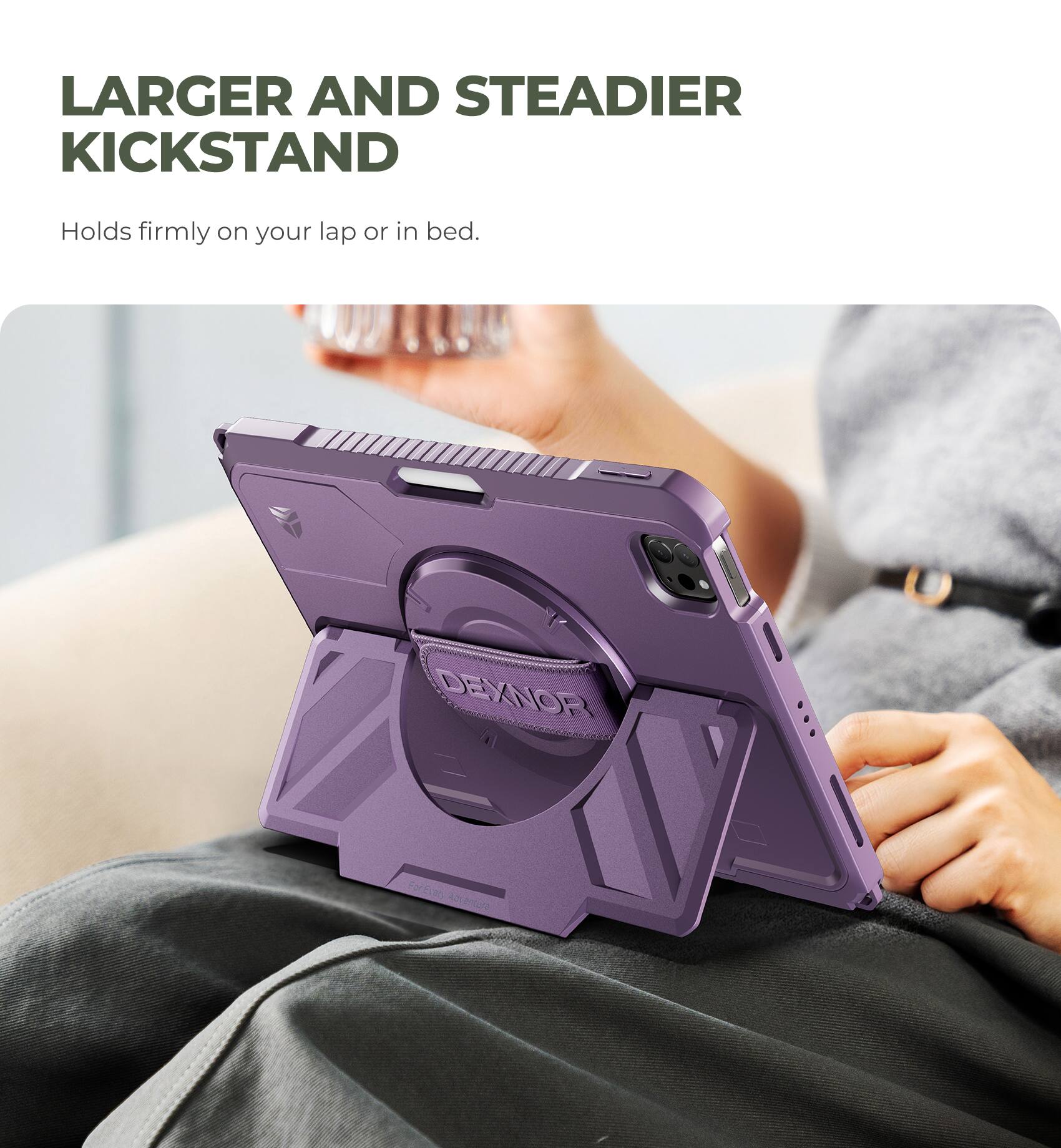 LARGER AND STEADIER KICKSTAND  
Holds firmly on your lap or in bed.