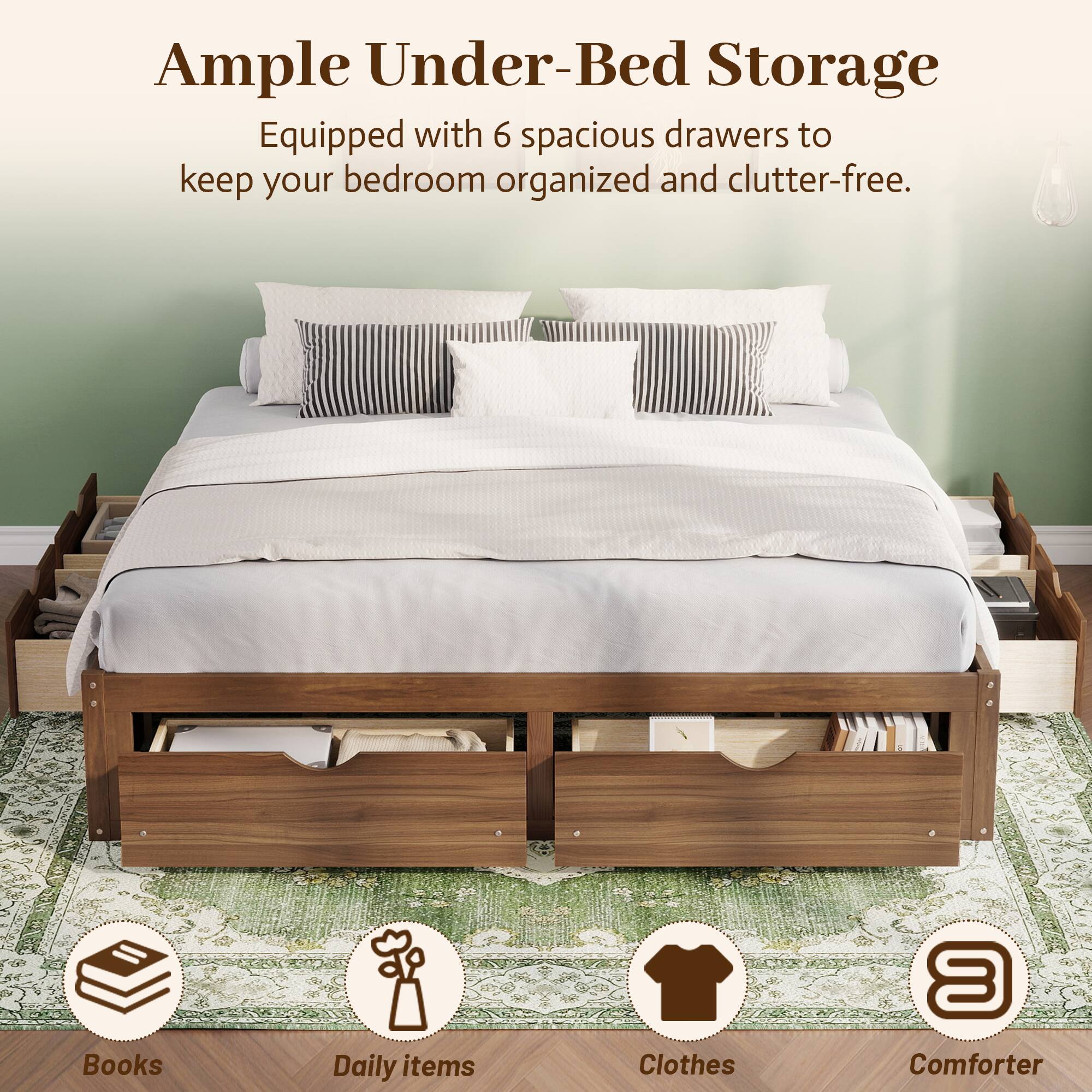 Ample Under-Bed Storage  
Equipped with 6 spacious drawers to keep your bedroom organized and clutter-free.  

Books  
Daily items  
Clothes  
Comforter