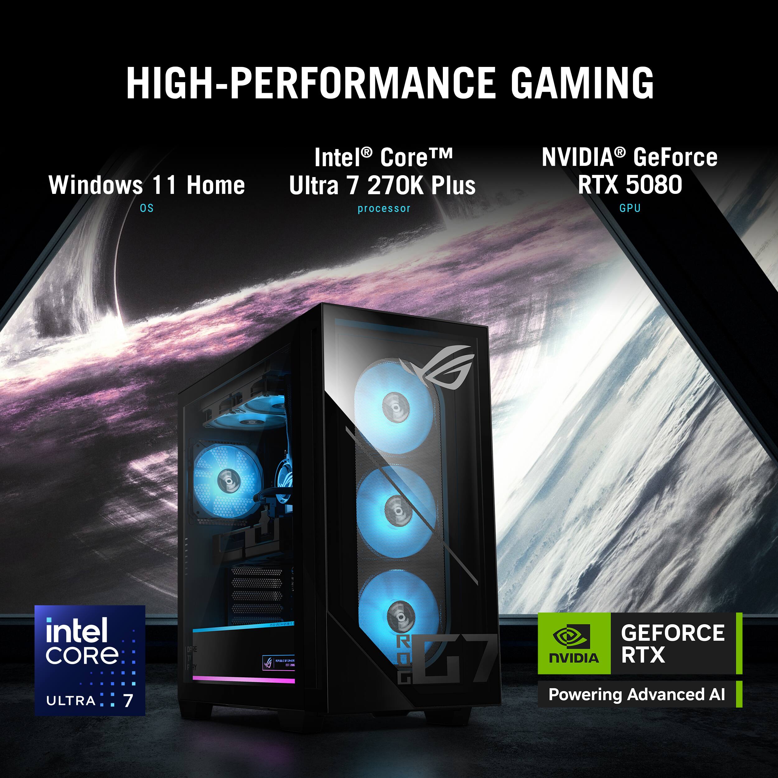 HIGH-PERFORMANCE GAMING

Windows 11 Home OS

Intel® Core™ Ultra 7 270K Plus processor

NVIDIA® GeForce RTX 5080 GPU

intel CORE ULTRA 7

GEFORCE RTX Powering Advanced AI