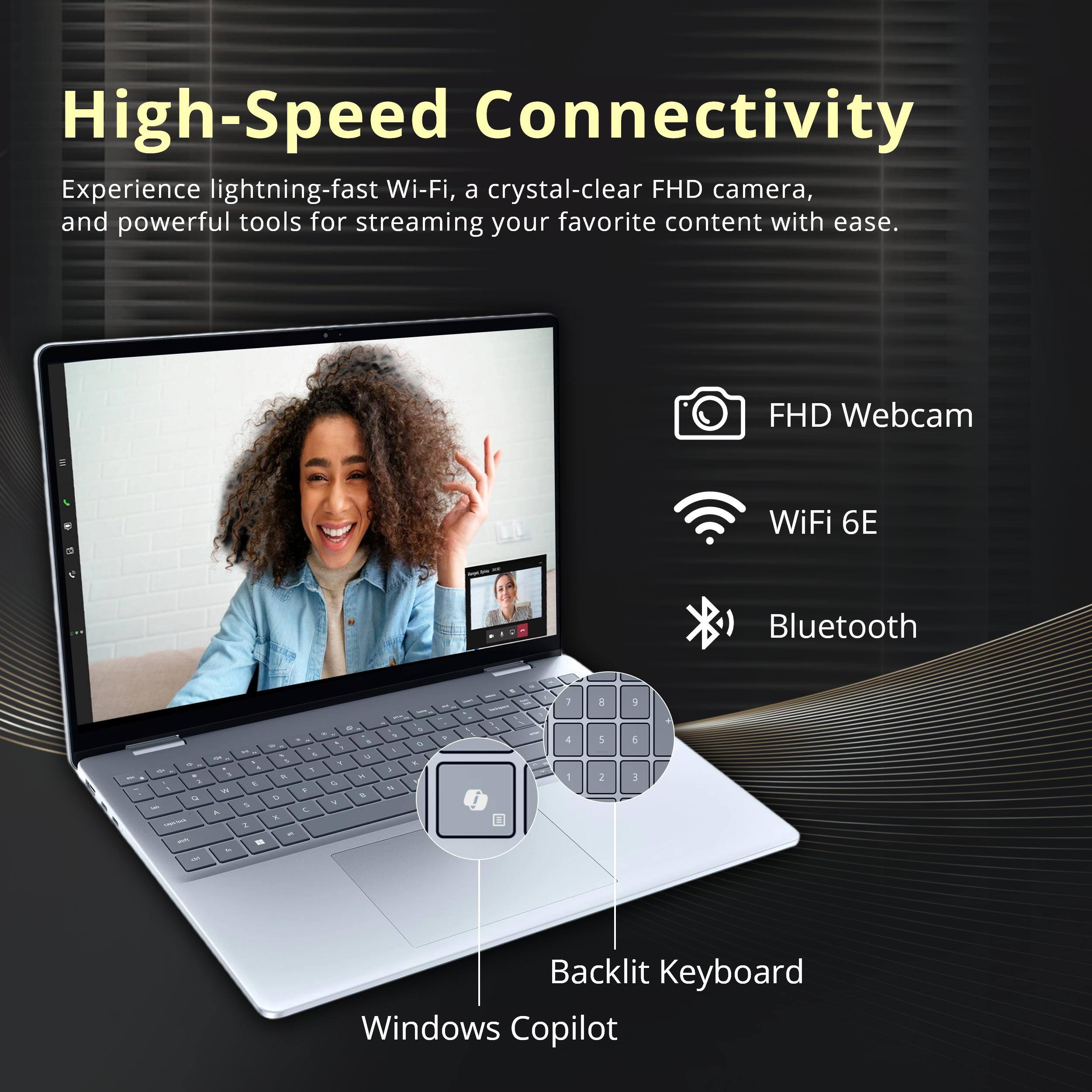 High-Speed Connectivity

Experience lightning-fast Wi-Fi, a crystal-clear FHD camera, and powerful tools for streaming your favorite content with ease.

- FHD Webcam
- WiFi 6E
- Bluetooth
- Backlit Keyboard
- Windows Copilot
