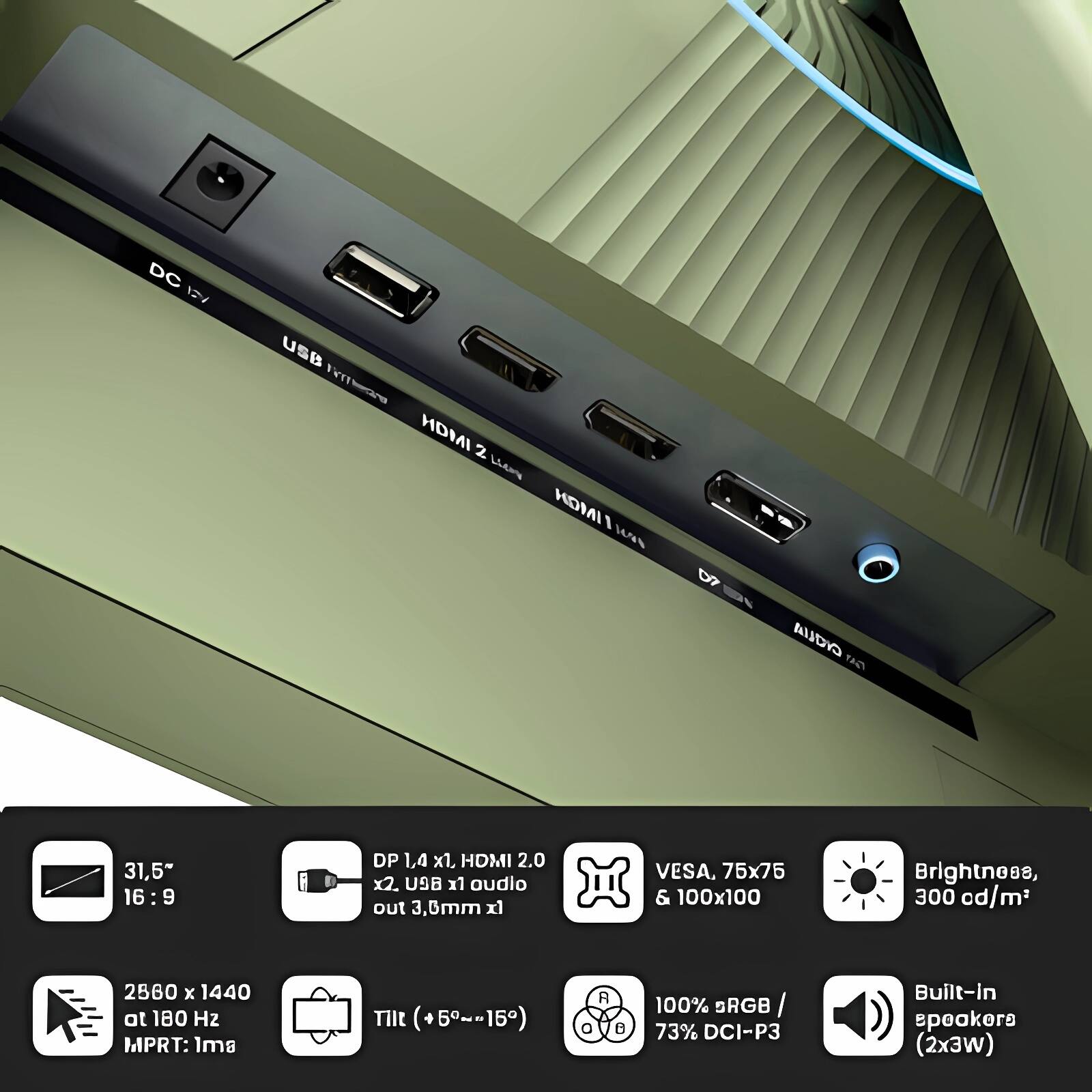 DC 12V  
USB  
HDMI 2  
HDMI 2  
USB  
audio out 3.6mm  

31.5"  
16:9  

2560 x 1440 at 180 Hz  
MPRT: 1ms  

Tilt (+5°~-15°)  

DP 1.4 x1, HDMI 2.0 x2, USB x1 audio out 3.6mm  

VESA, 75x75 & 100x100  

Brightness, 300 cd/m²  

100% sRGB / 73% DCI-P3  

Built-in speakers (2x3W)