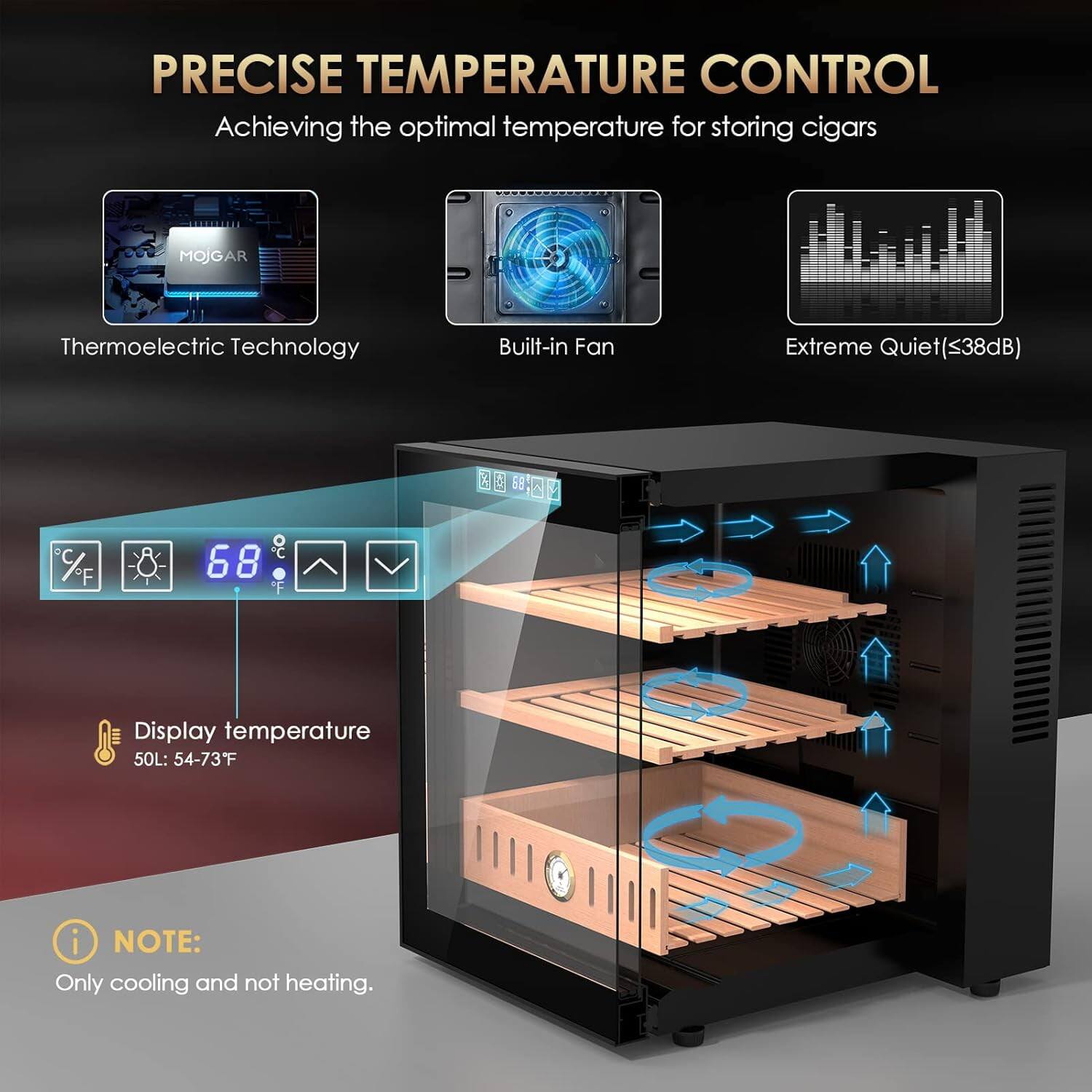 PRECISE TEMPERATURE CONTROL  
Achieving the optimal temperature for storing cigars  

MOJGAR Thermoelectric Technology  
Built-in Fan  
Extreme Quiet (<38dB)  

Display temperature  
50L: 54-73°F  

NOTE: Only cooling and not heating.