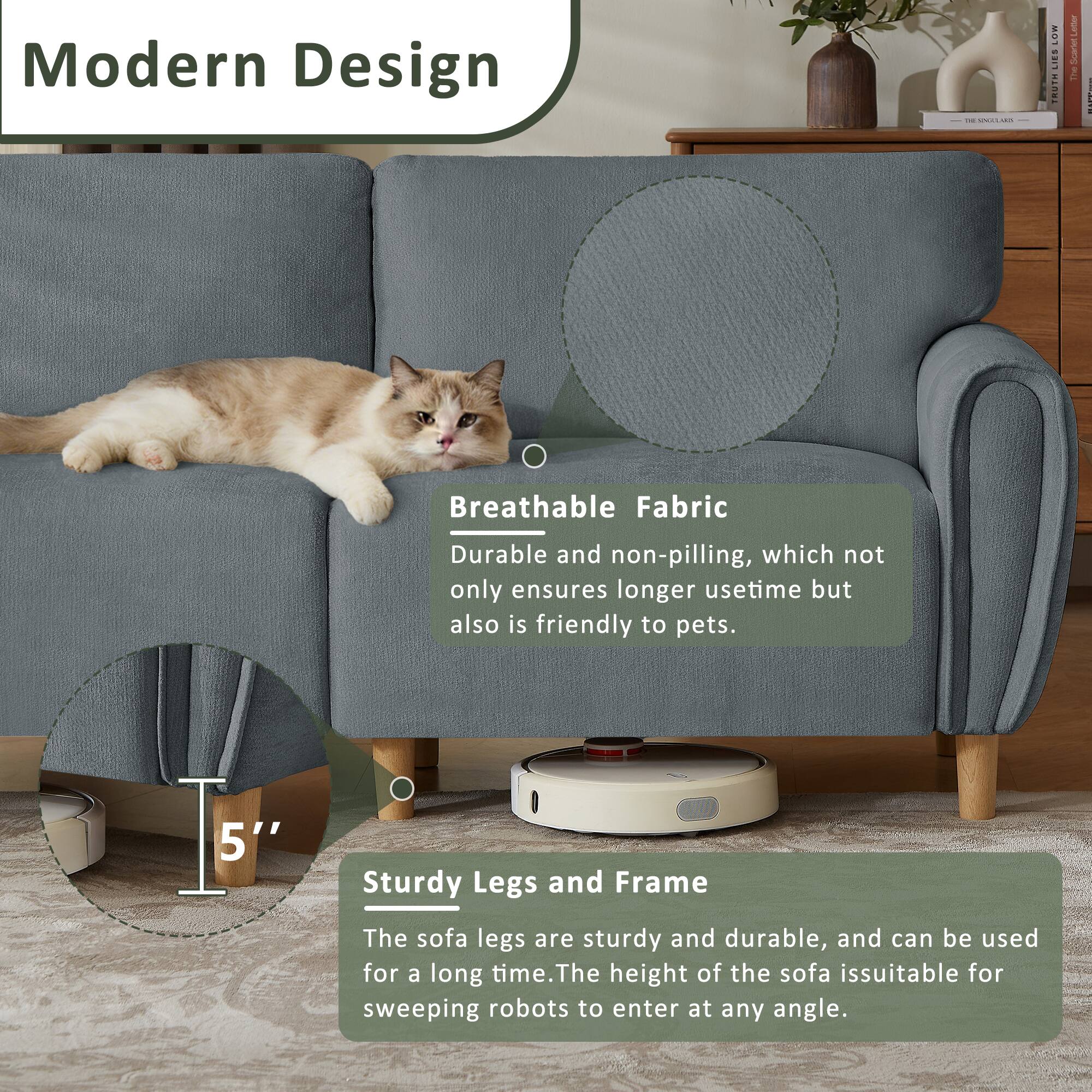 Modern Design

Breathable Fabric
Durable and non-pilling, which not only ensures longer usetime but also is friendly to pets.

5" Sturdy Legs and Frame
The sofa legs are sturdy and durable, and can be used for a long time. The height of the sofa is suitable for sweeping robots to enter at any angle.