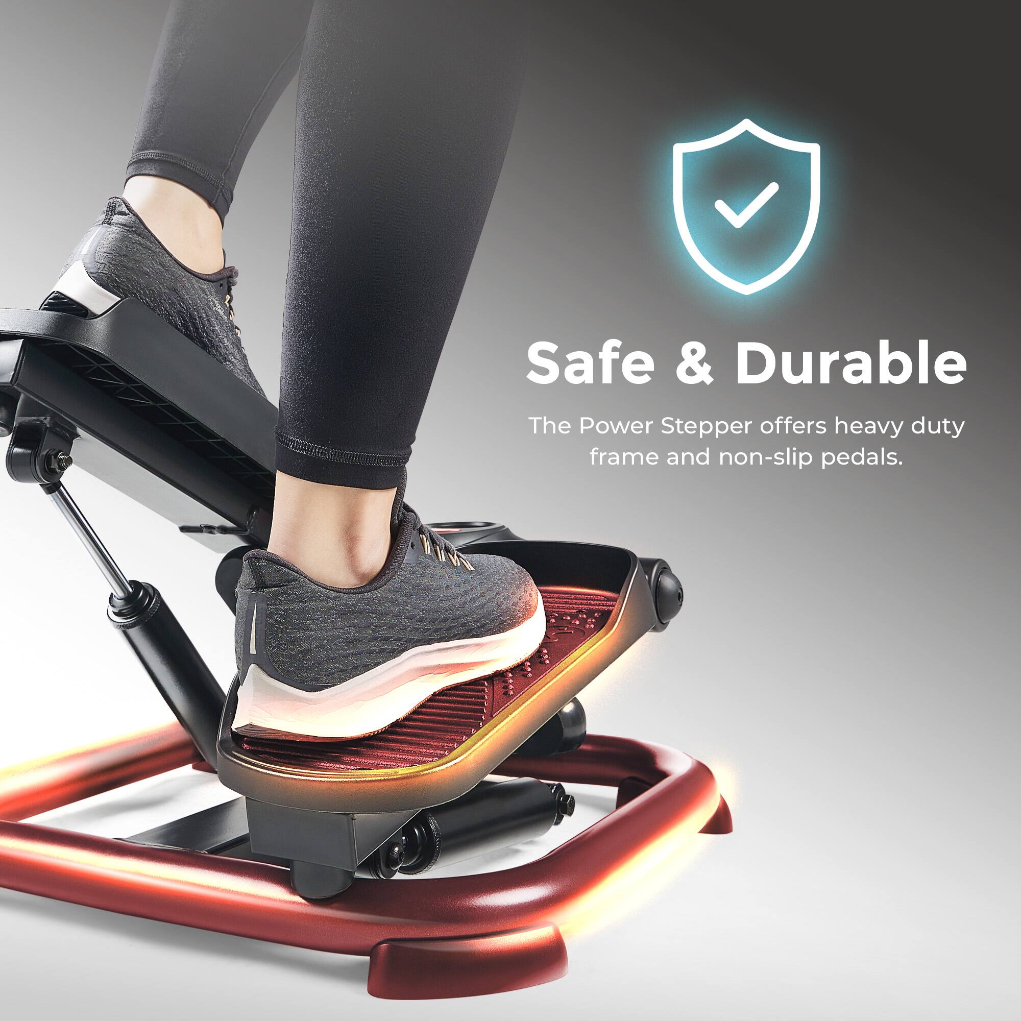 Safe & Durable
The Power Stepper offers heavy duty frame and non-slip pedals.