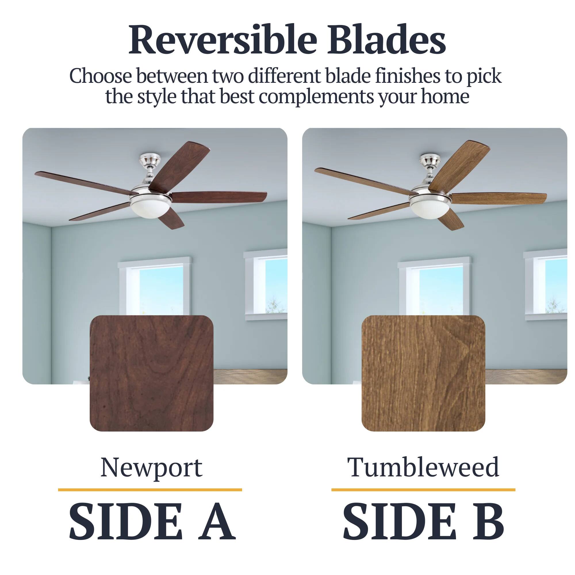 Reversible Blades  
Choose between two different blade finishes to pick the style that best complements your home  

Newport  
SIDE A  

Tumbleweed  
SIDE B