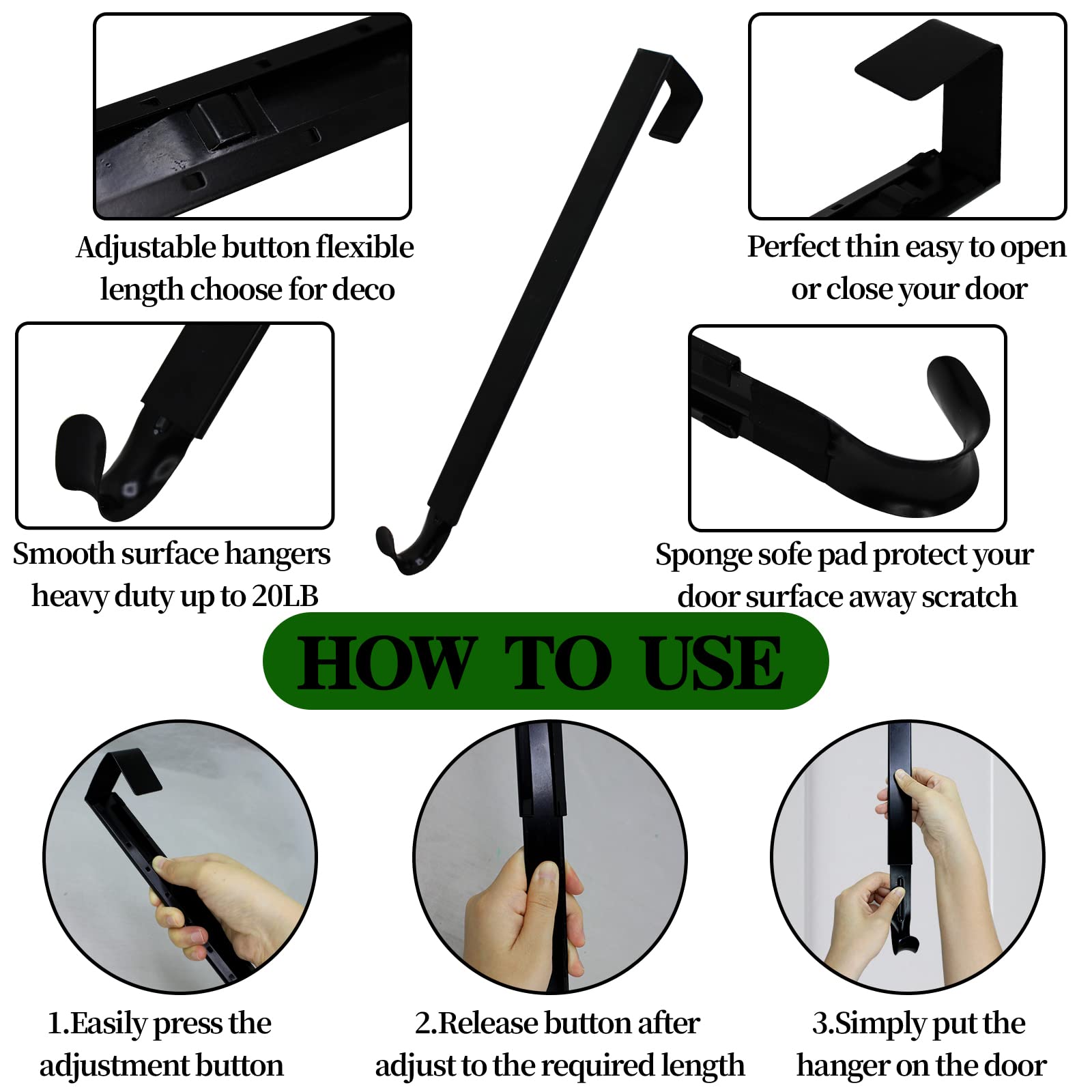 Adjustable button flexible length choose for deco

Perfect thin easy to open or close your door

Smooth surface hangers heavy duty up to 20LB

Sponge sofe pad protect your door surface away scratch

HOW TO USE

1. Easily press the adjustment button

2. Release button after adjust to the required length

3. Simply put the hanger on the door