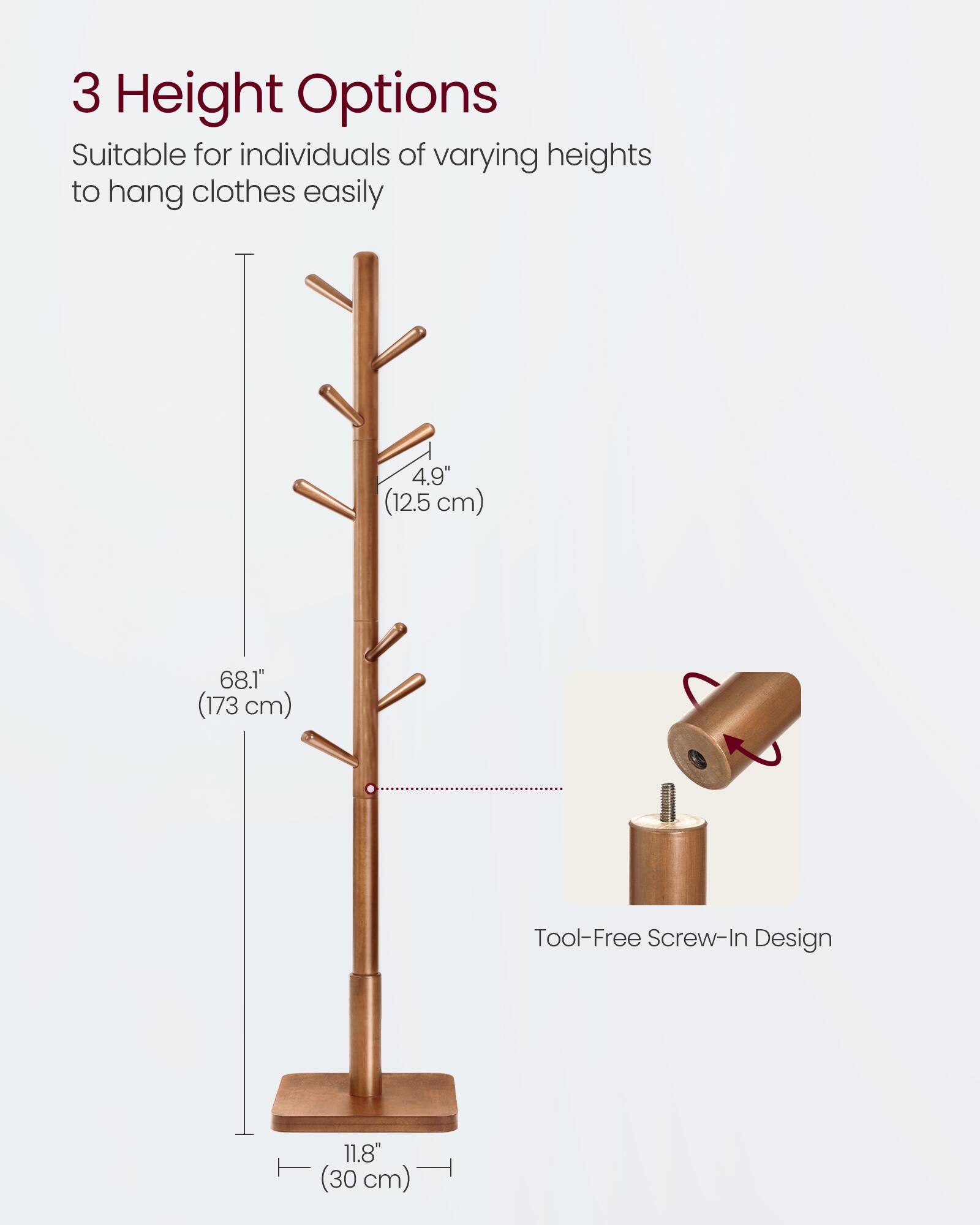 3 Height Options  
Suitable for individuals of varying heights to hang clothes easily  

4.9" (12.5 cm)  
68.1" (173 cm)  
11.8" (30 cm)  

Tool-Free Screw-In Design