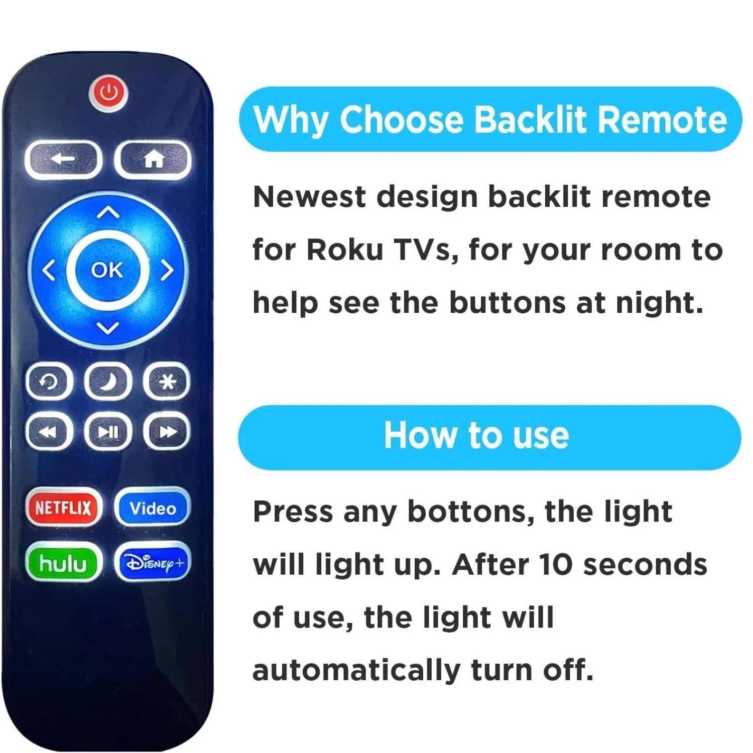 **Why Choose Backlit Remote**

Newest design backlit remote for Roku TVs, for your room to help see the buttons at night.

**How to use**

Press any buttons, the light will light up. After 10 seconds of use, the light will automatically turn off.