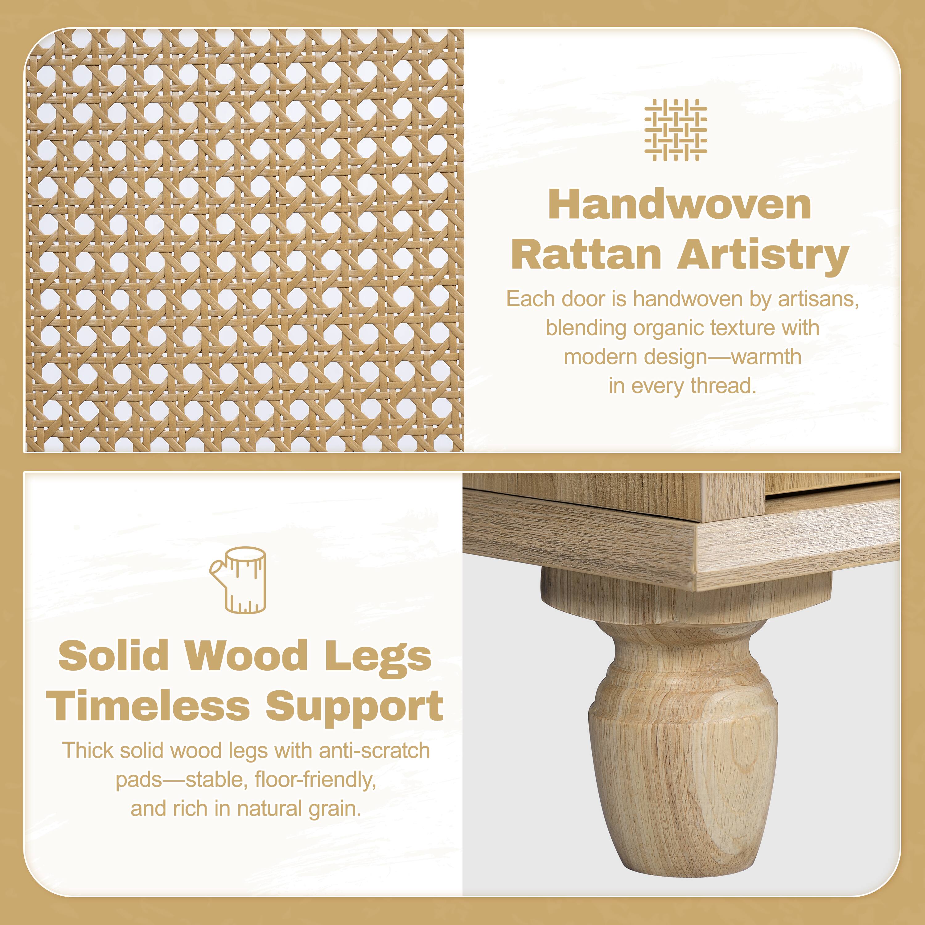 Handwoven Rattan Artistry  
Each door is handwoven by artisans, blending organic texture with modern design—warmth in every thread.

Solid Wood Legs  
Timeless Support  
Thick solid wood legs with anti-scratch pads—stable, floor-friendly, and rich in natural grain.